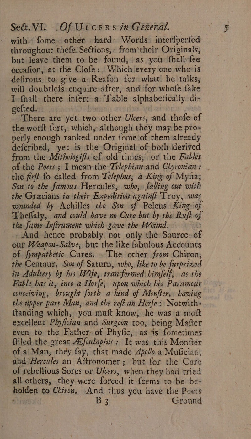 with. fome other hard: Words. interfperfed throughout thefe Sections, from ‘their Originals, but leave them to be found, as you fhallfee occafion, at the Clofe: Which every one whois defirous to give»a Reafon for what. he talks, will doubtlefs enquire after, and for whofe fake I. fhall. there infert-a ‘Table alphabetically di- gefted. “3 been ave There are yet two other Ulcers, and thofe of the worft fort, which, alchongh they may be pro- perly enough ranked under fome of them already deferibed, yet is the Original of both derived from the Mithologifts of old times, or the Fables of the Poets; I mean the Telephian.and Ghyronian: | the firft fo called: from Telephus, a King of Myfia; Son to the famous Hercules, who,» falling out with the Grecians in theiy Expedition againft 'Troy, was wounded by Achilles the Son of Peleus King: of Theflaly, and could have no Cure but by the Ruft of the fame Inftrument which gave the Wound. * - And hence probably not only the Source: of our Weapon-Salve, but the like fabulous Accounts of fympathetic Cures. The other from Chiron, the Centaur, Son of Saturn, who, like to be furprized in Adultery by his Wife, transformed himfelf, as the Fable has it, into a Horfe, upon which his Paramour conceiving, brought forth a kind of Monfter, having the upper part Man, and the reft an Horfe: Notwith- itanding which, you muft know, he was a moft excellent Phy/ician and Surgeon too, being Mafter even to the Father of Phyfic, as is fometimes ftiled the great A2fculapius: It was this Monfter of a Man, they fay, that made Apolo a Mufician, atid ‘Hercules an Aftronomer; but for the Cure of rebellious Sores or Ulcers, when they had tried all others, they were forced it feems to be be- holden to Chiron, And thus you have the Poets ian B 3 Ground