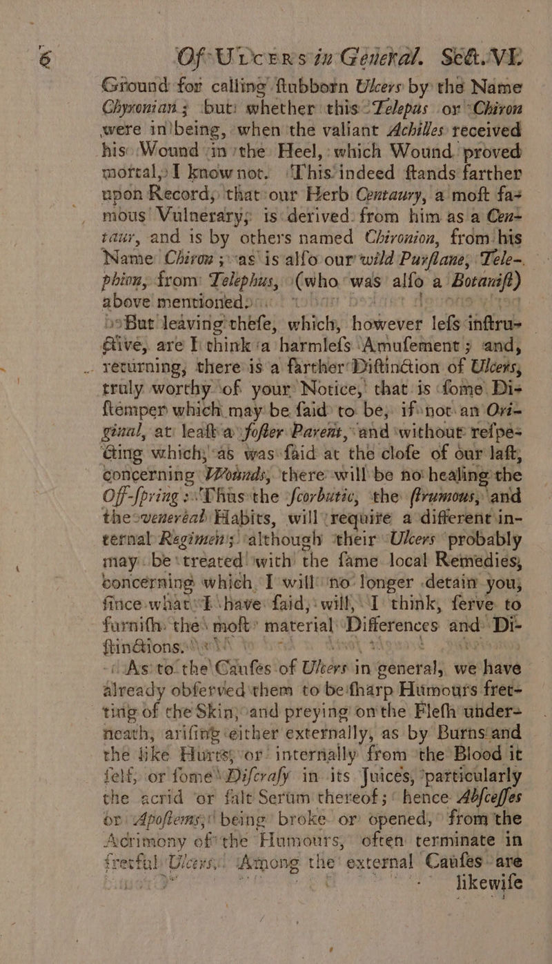 Ground for calling’ fubborn Wkers by: the Name Chyxonian ; but: whether this °Zelepus ox “Chiron were in)being, when the valiant Achilles received his: Wound “in the Heel,: which Wound. proved mortal» I knownot. ‘This’indeed ftands farther upon Records that our Herb Centaury, a moft fas mous ‘Vulnerarys is derived. from him as a Cen- tauv, and is by others named Chironion, from his Name Chiron jas’ is alfo our wild Pusflane; Tele. phion, from: Tolephus, i¢ who was alfo a bod above mentioned):. ” But leaving’ chéfe; eat éibctie lefs tiireb . aive) are I think ‘a Hakmiefs ‘Amufement 3 and, _ returning; there isa farther Diftindion of Ulcers, truly worthy ‘of your Notice,’ that:is fome: Di- {temper which may’ be faid to be, ifsnot.an O- giuul, ati leaf a fofer Parent, and without refpe- Ging which,:as wasfaid at ‘the clofe of our laft, concerning Wrote; there will be no! healing the Off -fpving :\Thas the feorbutic, ‘the (tramous, and theoveneréad Habits, will requite a different\in- ternal Regimen; although ‘their Ukers ‘probably may. bes ‘treated’ with’ the fame. local Remedies, concerning which, I will’ no: longer detain you; fince-whatsE \have: faid,‘will,\I think, ferve to farnifh the: molt: material, Difierences ri ee Di- Swope IAs) to. eh Giufes of Bithdnv in Wrbeval) we shave Already obferved them to be:fharp Humours fret- ting of che Skinjcand preying onthe Flefh under- neath, arifing: either externally, as by Burnsiand the like Huris: or internally from °the Blood it felf, or fome™ Diferafy in its Juices, *particularly the acrid ‘or falt Serum thereof ;‘ hence Abfceffes or Apoftems;\ being broke. or opened,” from the Adrimony of? the Humours, often terminate in i retfal, Gicers. Among t he “external Canfes are ed | likewife