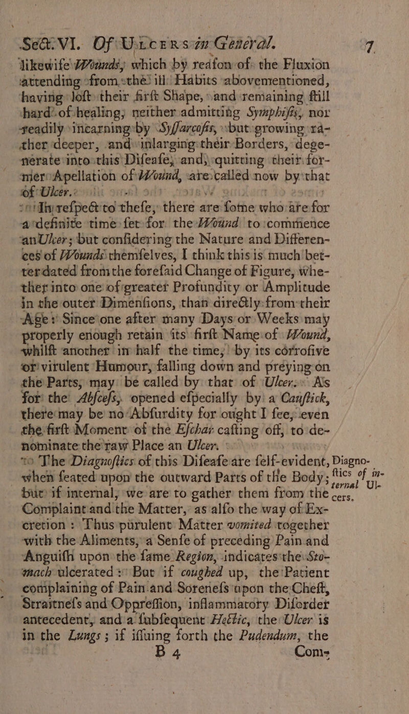 Vikewife Wands) which by reafon of» the Fluxion atrending « from. sthé) ill: Habits abovementioned, having lof their firft Shape, sand remaining fill hard? of healing; neither admitting Symphifis, nox geadily ‘incarningsby SyJarcofs, sbut-growing ‘ra- ther deeper, and inlarging:their Borders, ‘dege- nerate into this’ Difeafe, and,\quitring their: for- meroApellation of waves are: calitd now Bx that of Uleer.: So Tin refped Redohicten “hata are Satie aed are fix avdefinite time fet for the-Wviind to :comrfienice anUker; but confidering the Nature and Difteren- ces of Wounds themfelves, I chink this is. much bet- terdated fromthe forefaid Change of Figure, whe- _ ther into one of greater Profundity or Amplitude in the outer Dimenfions, than dire@ly:from:-their Age Since’one after many Days or Weeks may properly enough retain its firft Nameof ound, whilft another im half the time, by its cérrofive or virulent Humour, falling down and préying-on the Parts; may: be called by thar of ‘Ulcer: Als for’ the’ Abfcefs, opened efpecially by: a Canjftick, theremay be noAbfurdity for ought I fee, even the firft:Momenv of the Ejchar cafting off, to de- nominate the'raw Place an Uker, : &gt;» The Diagnoftics of this Difeafeare feif-evident, tie ihe feated upon the outward Parts of tHe Body; aie? meek bur if internal, we are to gather them from the. ay Complaintand the Matter, as‘alfo the way of Ex- cretion : Thus purulent Matter vomited together with the Aliments, a Senfe of preceding Pain. and Anguifh upon the fame: Region, indicates'theSto- mach wicerated + Bat if coughed up, the’ Patient complaining of Pain.and Sorene{s'apon the:Cheft, Straitnefs and Oppreffion, inflammatory Diforder antecedent, and a. fabfequent Heé#ic, the Ulcer is in the Lungs ; if ifluing forth the Pudendum, the B 4 Con-