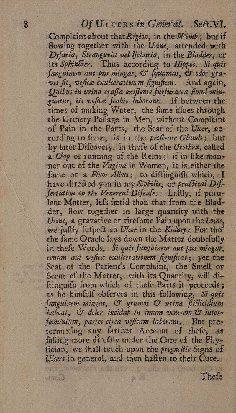 ~ Complaint about that Region, in the imb ; but if flowing together with the Urine, attended: with Dyfuria, Stranguvia vel I{churia, in the Bladder, or its Sphin&amp;er. ‘Thus according to Hippoc. Si-quis fanguinem aut: pus mingat, O {quamas, © odor gra- vis fit, vefica exulcerationem fignificat. And again, Quibus in urina craffa exiftente furfuracea fimul min- guutur, iis vefice. fcabie laborant.. 1f. between;the times of making Water, the fame iffues through the Urinary Paflage in Men, without-Complaine of Pain in the Parts, the Seat! of the Ulcer, ac- cording to fome, is in the proftrate Glands; but by later Difcovery, in thofe of the Urethra, called a Clap or running of the Reins;: if in like man- ner out of the Vagina in Women, it is,either the fame or a Fluor Albus; to diftinguith which, I have direGed you in my Siphilis, or praétical Dif- fertation on the Venereal Difeafe» Laftly, if, puru- lent Matter, lefs foetid than that from the Blad- der, flow together in large quantity withthe Urine, a gravative or tirefome Pain upon the Lois, we juftly fufpe&amp; an Ulcer in the Kiduey: For tho’ - the fame Oracle lays down the Marter doubtfully in thefe Words, Si quis fanguinem aut pus mingat, yenum aut vefica exulcerationem fignificat ;, yet«the Seat of the Patient’s Complaint, the Smell’ or Scent of the Matter, with its Quantity, will di- ftinguith from which of thefe Parts it proceeds; as he himfelf obferves in this following, Si guis fanguinem mingat, O grumos © uvina flillicidium habeat, © dolor incidat in imum ventrem © inter- feminium, partes circa veficam laborant.. But pre- rermitting’ any farther Account of thefe, .as falling-more direGly under the Care of the Phy- fician, we fhall touch upon the proguoftic Signs of Ulcers\in general, and: then haften to their Cure.» Thefe