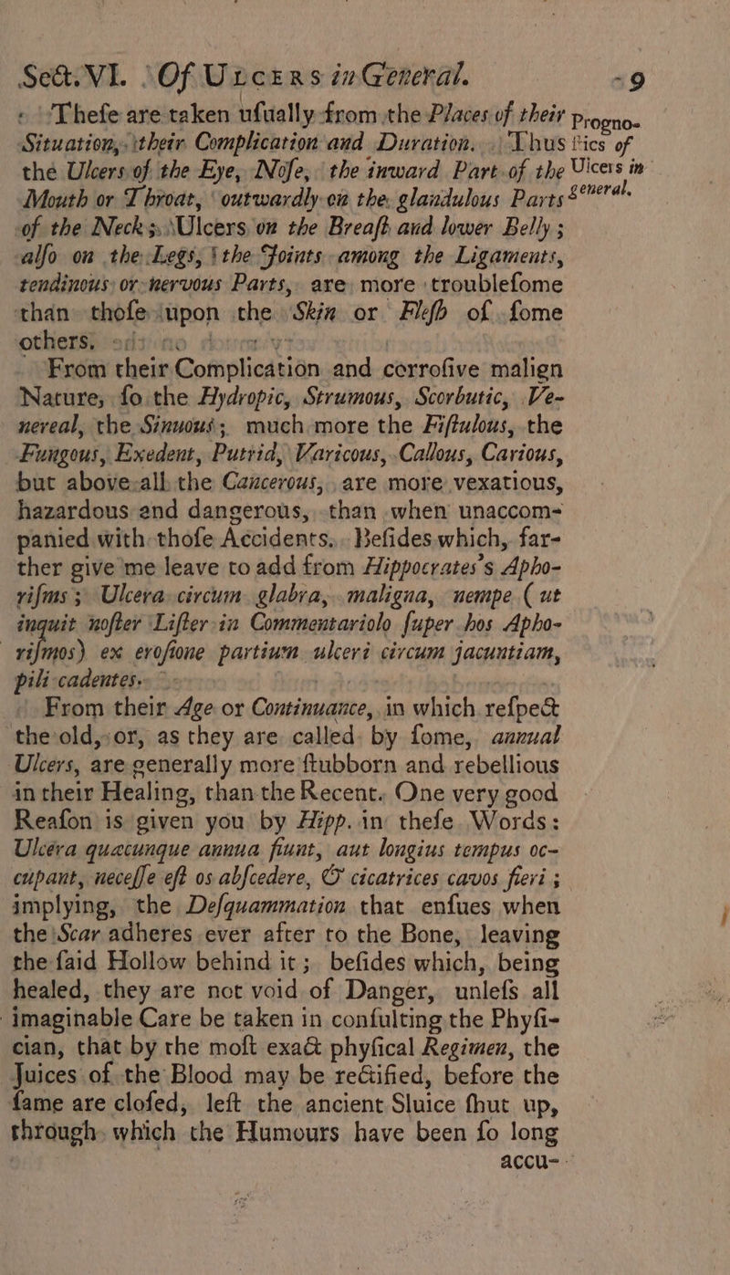 » 'Thefe are taken ufually from the Places of their Progao- Situation, their Complication and Duration... Vhus tics of the Ulcers of the Eye, INofe, the inward Part of the Uicers im Mouth or Throat, ‘outwardly cw the. glandulous Parts$* of the Neck3,\Ulcers, on the Breaft aud lower Belly ; alfo on the Legs, ithe Foints among the Ligaments, tendinous or-wervous Parts, are more troublefome than thofeiupon the Ska or Feb of fome othenibiedsiino sotrmy | From their Complication and cerrofive malign Nature, fo the Aydropic, Strumous, Scorbutic, Ve- neveal, the Sinuous; much more the Fiftulous, the Fungous, Exedent, Putrid, Varicous,.Callous, Carious, but above:alh the Cancerous, are more vexatious, hazardous end dangerous, than when unaccom- panied with thofe Accidents... Befides. which, far- ther give me leave to add from Hippocrates's Apho- rifms 3 Ulcera circum. glabra, maligna, nempe (ut inguit nofter Lifter-in Commentariolo fuper hos Apho- —vifmos) ex erofione partium ulceri civcum jacuntiam, pili cadentes.. Misertosks beveneven rives | From their Age or Continuance, in which refpec theold,or, as they are called. by fome, azxual Ulcers, are generally more ftubborn and rebellious in their Healing, than the Recent. One very good Reafon is given you by Azpp..in thefe Words: Ulkera quecunque annua fiunt, aut longius tempus oc- cupant, neceffe eft os abfcedere, © cicatrices cavos fieri ; implying, the Defquammation that enfues when the Scar adheres ever after to the Bone, leaving the faid Hollow behind it ; befides which, being healed, they are not void of Danger, unlefs all imaginable Care be taken in confulting the Phyfi- cian, that by the moft exa@ phyfical Regimen, the Juices of the Blood may be reGified, before the fame are clofed, left the ancient Sluice fhut up, through which the Humours have been fo long ! accu=