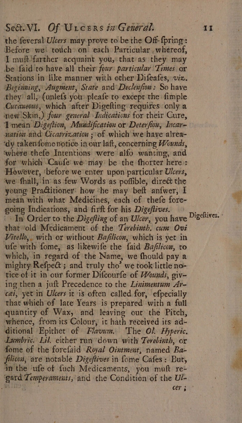 the feveral/Ulcers may prove to be the Off- {pring Before we tovich’ on. ‘each Particular, whereof, I muft'farther acquaint you, that'as they may be faid'to have all their four particular Times or Stations in like manner with other Difeafes, viz. ‘Beginning,’ Augment, State and*Decleufion: So have they? all» (unlefs you: pleafe to except the fimple Cutaneous, which ‘after Digefting requires only a mew Skin,) four general Indications for their Cure, Tmedn Digeftion, Muadification or Deterfion, Incav- nation and Cicatrization ;\of which we have alrea- ‘dy takenfome notice in our laft, concerning Wounds, ‘where thefe Intentions were alfo wanting, and for which -Caufe: we may: be the fhorter here: However, ‘before we enter upon particular Ulcers, awe fhall,.in as few Words as poffible, direét the young PraGitioner: how ‘he may beft anfwer, I mean with what Medicines, each of thefe fore- going Indications, and firft for his Digeftives. In Order to the Digefting of an Uker, you have that old Medicament of the Terebinth. cum Ovi Vitello,. with or without Bafilicon, which is yet in ufe with fome, as likewife the faid Ba/filicon, to which, in regard of the Name, we fhould pay a mighty Refpe@ ; and truly tho’ we took little no- tice of it in our former Difcourfe of Wounds, giv- ing then a juft Precedence to the Linimentum Ar~ cai, yet in Ulcers it is often called for, efpecially that which of late Years is prepared with a full quantity of Wax, and leaving out the Pitch, whence, fror its Colour, it hath received its ad- ditional Epithet of Flavum. The Ol Hyperic. Lumbyic. Lil, either ran’ down with Terebinth, or fome of the forefaid Royal Ointment, named Ba- filicon, are notable Digeffives in {ome Cafes: But, im the ‘ufe of fuch Medicaments, you muft re- ‘gard Temperaments, and the Condition of the U/- Sher all | cer ; Digeltives. ° BOTS