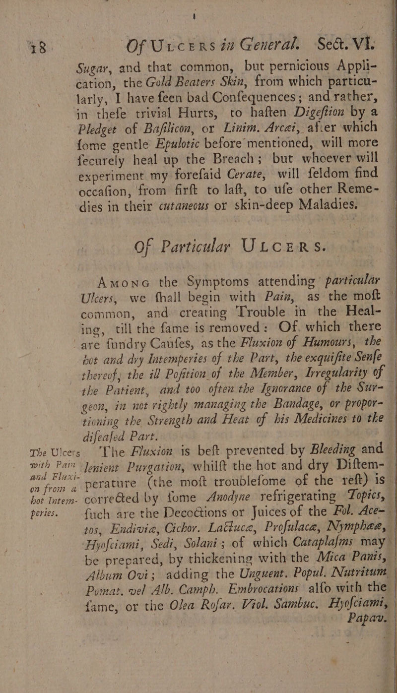 Sugar, and that common, but pernicious Appli- cation, the Gold Beaters Skin, from which particu- larly, I have feen bad Confequences; and rather, in thefe trivial Hurts, to haften Digeftion by a Pledget of Bafilicon, or Linim. Arcai, afver which {ome gentle Epulotic before mentioned, will more | fecurely heal up the Breach; but whoever will — experiment my forefaid Cerate, will feldom find occafion, from firft to laft, to ufe other Reme- dies in their cutaneous or skin-deep Maladies. OF Particular ULCERS. Amonce the Symptoms attending particular — Ulcers, we {hall begin with Paiz, as the moft © common, and creating Trouble in the Heal- | ing, till che fame is removed: Of, which there | “are fundry Caufes, asthe Fluxion of Humours, the — hot and dvy Intemperies of the Part, the exquifite Senfe thereof) the ill Pofition of the Member, Irregularity of | the Patient, and too often the Ignorance of the Sur- geon, in not rightly managing the Bandage, or propor- — tioning the Strength and Heat of his Medicines to the difeaJed Part. | The Ulcers. The Fluxion is beft prevented by Bleeding and — with 1a” ‘enient Purgation, whilft the hot and dry Diftem- on from a perature (the moit troublefome of the reft) is hot Intem. corre@ed by fome Anodyne refrigerating Topics, peries. {uch are the Decoétions or Juices of the Ful. Ace- tos, Endivia, Cichor. Lafluca, Profulace, Nymphaea, Hyofciami, Sedi, Solani; of which Cataplafms may be prepared, by thickening with the Mica Panis, Album Ovi; adding the Unguent. Popul. Nutritum_ Pomat. vel Alb. Camph. Embrocations alfo with the fame, or the Olea Rofar. Viol. Sambuc. Hyofciami, . — Papav. ~-