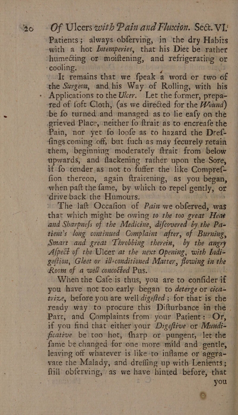 a ~ | Of Ulcers with Pain and Fluxton. Se&amp;. V1; with a hot Jutemperies, that his Diet be rather humedting or moiftening, and refrigerating or It remains that we {peak a word or two of the Surgeon, and his Way of Rolling, with his Applications to the Uker. Let the former, prepa- red of foft Cloth, (as we directed for the Wound) be fo turned and managed as to lie eafy on the prieved Place, neither fo ftrait’/ as to encreafe the. Pain, nor yet ‘fo loofe as to hazard the Dref- fings coming off, but fuch as may fecurely retain them, beginning’ moderately ftrait’ from’ below upwards, and flackening rather’ upon the Sore, if fo tender.as not to fuffer the like Compref- fion thereon, again ftrairening, as you began, when paft the fame, by which to repel gently, or ‘drive back the Humours. ony aN The laft Occafion of Pain we obferved, was that which might be owing to the too great Heat and Sharpuefs of the Medicine, difcovered by the Pa~ tient’s long continued Complaint after, of Burning, Smart and great Throbbing therein, by the angry Afpect of the Ulcer at the next Opening, with Indi- geftion, Gleet or ill+conditioned Matter, flowing in the Room of a well concotted Pus. : ‘ When the Cafe is thus, you are to confider if you ‘have not too early began to deterge or cica- tvize, before you are well digefted ;. for that is the Parr, and Complaints from: your Patient: °Or, if you find that either your Digeffive) or Mundi- fame be changed for one more mild and gentle, . leaving off whatever is like to inflame or aggra- vate the Malady, and drefling up with Lenients; — fill obferving, as we have hinted before, that — 0