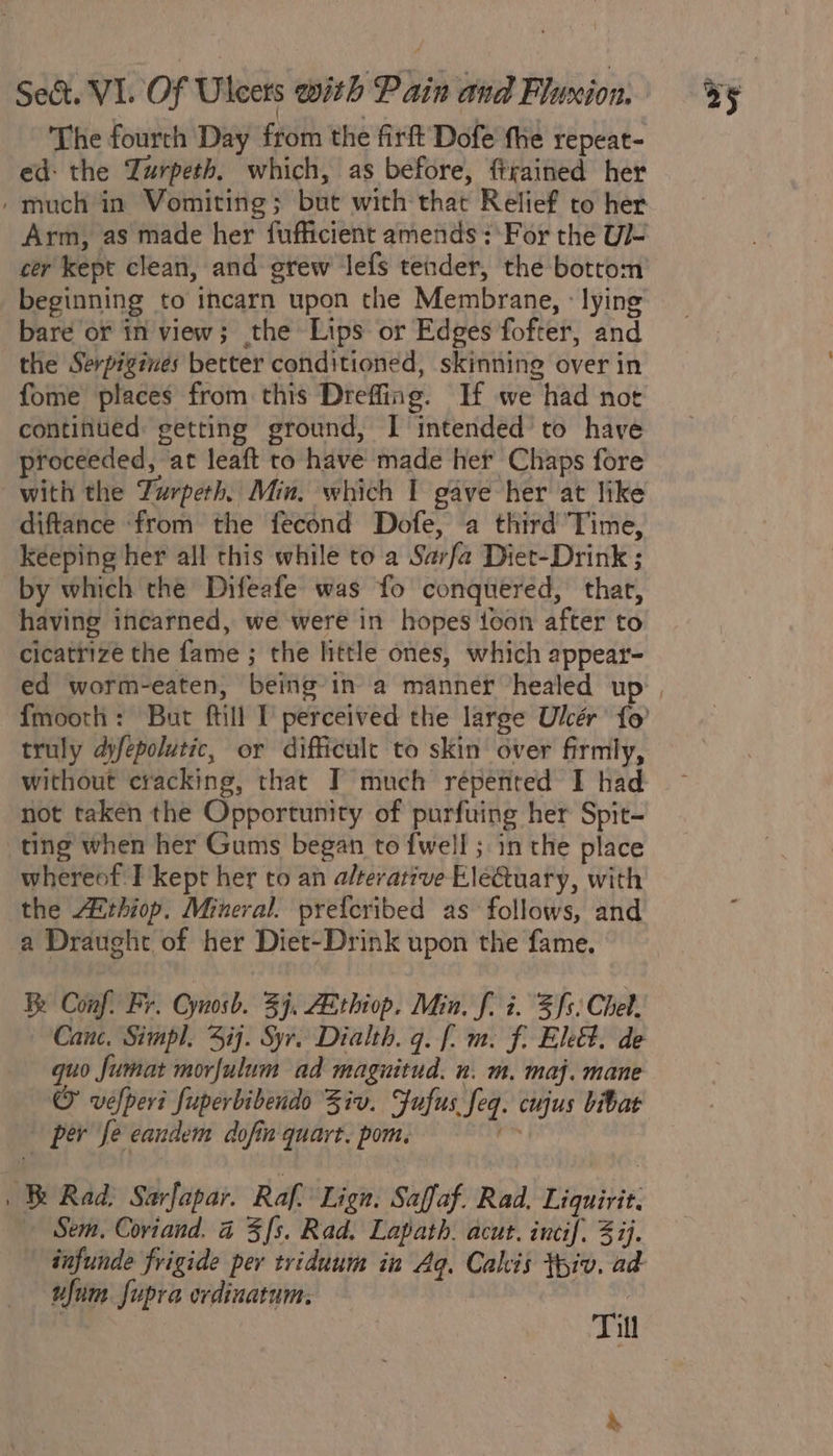 The fourth Day from the firft Dofe fhe repeat- ed: the Zurpeth. which, as before, firained her / much in Vomiting; but with that Relief to her Arm, as made her fufficient amends: For the U/- cer kept clean, and grew lefs tender, the bottom beginning to incarn upon the Membrane, : lying bare or in view; the Lips or Edges fofter, and the Serpigines better conditioned, skinning over in fome places from this Dreffing. If we had not continued: getting ground, I intended to have proceeded, ‘at leaft to have made het Chaps fore with the Turpeth. Min. which I gave her at like diftance ‘from the fecond Dofe, a third Time, keeping her all this while to a Sarfa Diet-Drink ; by which the Difeafe was fo conquered, that, having incarned, we were in hopes toon after to cicatrize the fame ; the little ones, which appear- ed worm-eaten, being’in a mannet healed up | fmooth: But ftill 1 perceived the large Ulcér fo’ truly dfepolutic, or difficulc to skin over firmly, without cracking, that I much répented I had not taken the Opportunity of purfuing her Spit- ting when her Gums began to fwell ; in the place whereof I kept her to an alterative EleQuary, with the Zthiop. Mineral. prefcribed as follows, and a Draught of her Diet-Drink upon the fame. Be Conf. Fr. Cynosb. 39. AEthiop. Min. f. i. 3 fs: Chet. Canc. Simpl. ij. Syr. Dialth. 9. [. m: f, Eleét. de quo fumat morfulum ad maguitud. n. m, maj. mane © vefperi fuperbibendo Ziv. Fufus feq. cujus bibat per fe eandem dofin quart. pom. én | Rad. Sarfapar. Raf. Lign. Saffaf. Rad, Liquirit. — Sem, Coviand. 4 3 fs. Rad. Lapath. acut. incif. 3 ij. infunde frigide per triduum in Aq. Calis tpiv. ad ufum supra ordinatum. a iff