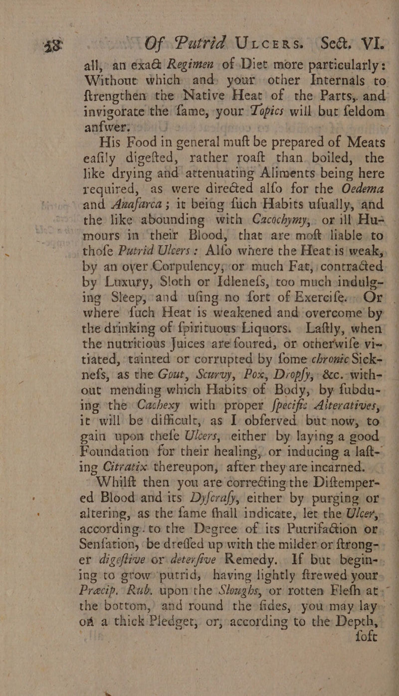 all, an exa&amp; Regimen of Diet more particularly: Without which and, your other Internals to {trengther the Native Heat of the Parts, and invigorate the fame, your Topics will but feldom | anfwer: jis a | bu His Food in general muft be prepared of Meats | eafily digefted, rather yoaft than. boiled, the like drying and attenuating Aliments being here required, as were directed alfo for the Oedema and Awafarca ; it being fuch Habits ufually, and the like abounding with Cacochymy,. or ill Hus - mours in their Blood, that are moft liable to thofe Putrid Ulcers: Alfo where the Heats weak,. by an oyer Corpulencys:or much Fat, contracted by Luxury, Sloth or Idlenefs, too much indule~ ing Sleep;:and ufing no fort of Exercife. Or . where fuch Heat is weakened and overcome by the drinking of {pirituous Liquors. Laftly, when the nutritious Juices are foured, or otherwife vie tiated, tainted or corrupted by fome chronteSick- _ nefs, as the Gout, Scurvy, Pox, Dropfy,» &amp;c.-with- out mending which Habits of Body, by fubdu- ing ‘the Cachexy with proper fpecific Aiteratives, it will be dificult, as I obferved but now, to pain upon thefe Ulcers, either by laying a good ing Citratix thereupon, after they areincarned. _ Whilft then you are correcting the Diftemper- ed Blood and its Dyfcrafy, either by purging or altering, as the fame fhall indicate, ler the Ulcer, according. to the Degree of its PutrifaGion or, — Senfation, ‘be drefled up with the milder or ftrong-. er digeftive or deterfive Remedy.. If but begin-. Pracip. Rub, upon the Slughs, or rotten Elefh at » the bottom,’ and round the fides, you may lay~ ° of a thick Pledget, or, according to the Depth, . | ) fof