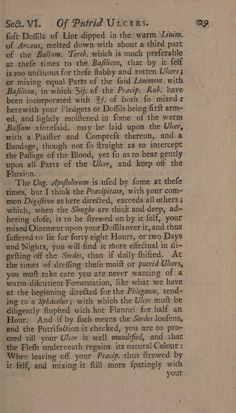 ~ foft Doffils of Lint dipped in the warm ‘Linim. of Arceus, melted down with about a third part at thefe times to the Bafiicon, that by it felf is too un@tuous for thefe flabby and rotten Ulcers ; or mixing equal Parts of the faid Liniment, with Bafilicou, in-which Sj: of the Pracip. Rub. have been incorporated with 37. of both fo mixed x herewith your Pledgets or Doffils being firft arm- ed, and lightly moiftened in fome of the warm Balfam aforefaid, may be laid upon the Ulcer, with a Plaifter and Comprefs thereon, and. a Bandage, though not fo ftraight as to intercept the Paflage of the Blood, yet fo as to bear gently upon all Parts of the Ulcer, and keep off the Fluxion. The Ung. Apoftolorum is ufed by fome at thefe times, bur I think the Pracipitate, with your com- “mon Digeflive as here directed, exceeds all others 5 which, when the Slewghs are thick and deep, ad- hering clofe, is to be ftrewed on by it felf, your mixed Ointment upon your Doffilsover it, and thus fuffered'to lie for forty eight Hours, or two Days and Nights, you will find it more effeual in di- gefting off the Sordes, than if daily fhifted. Ac the times of dreffing 'thefe moift or putrid Ulcers, warm difcutient Fomentation, like what we have at the begitining dire@ted for the Phlegmon, tend- ‘ing to a Sphacelus; with which the Ulcer muft be diligently ftuphed with hot Flannel. for half. an Hour. “And if by fuch means the Sordes loofens, and the PutrifaGtion.is checked, you are to pro- ‘ceed till your Uler is well mundified, and that the Flefh underneath regains its natural Colour : When leaving off your Pracip. thus ftrewed by it felf, and mixing it ftill more fparingly with | . your.