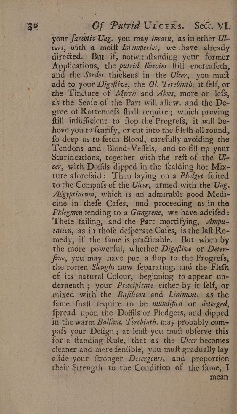 your farcotic Ung. you may incarn, as in other Ul- cers, with a moift Intemperies, we have already directed, But if, notwithftanding your former — Applications, the putrid Muvies ftill encreafeth, and the Sordes thickens in the Ulcer, you, muft add to your Digeftive, the O/. Terebiuth, it felf, or the Tincture of Myrrh and -Aloes, more or lefs, as the Senfe of the Part will allow, and the De- gree of Rottennefs fhall require ; which proving ftill infufficient to ftop the Progrefs, it will be- hove you to'fcarify, or cut into the Fleth all round, fo deep as to fetch Blood, carefully avoiding the Tendons and Blood-Veffels, and to fill up your Scarifications, together with the reft of the U/- — cer, with Doflils dipped in the fcalding hor Mix- ture aforefaid: ‘Then laying on a Pledget fuired to the Compafs of the Ulcer, armed with the Uxg. figyptiacum, which is. an admirable good Medi- cine in thefe Cafes, and proceeding as in the Phlegmon tending to a Gangrene, we have advifed: Thefe failing, and the Pare mortifying, Ampu- tation, as in thofe defperate Cafes, is the laft Re- medy, if the fame is practicable. But when by — the more powerful, whether Digeftive or Deter- five, you may have put a ftop to the Progrefs, the rotten Sloughs now feparating, and the Flefh of its natural Colour, beginning to appear un- derneath ; your Pracipitate cither by it felf, or mixed with the Bafiicon and Liniment, as the fame ‘fhail require to be mundified or deterged, — {pread upon the Doffils or Pledgets, and dipped in the warm Balfam. Terebinth. may probably com= — -pafs your Defign; at leaft you muft obferve this for'a ftanding Rule, that as the Ulcer becomes — cleaner and more fenfible, you muft gradually lay — alide your ftronger Detergents, and proportion — their Strength to the Condition of the fame, I _ . feats mean