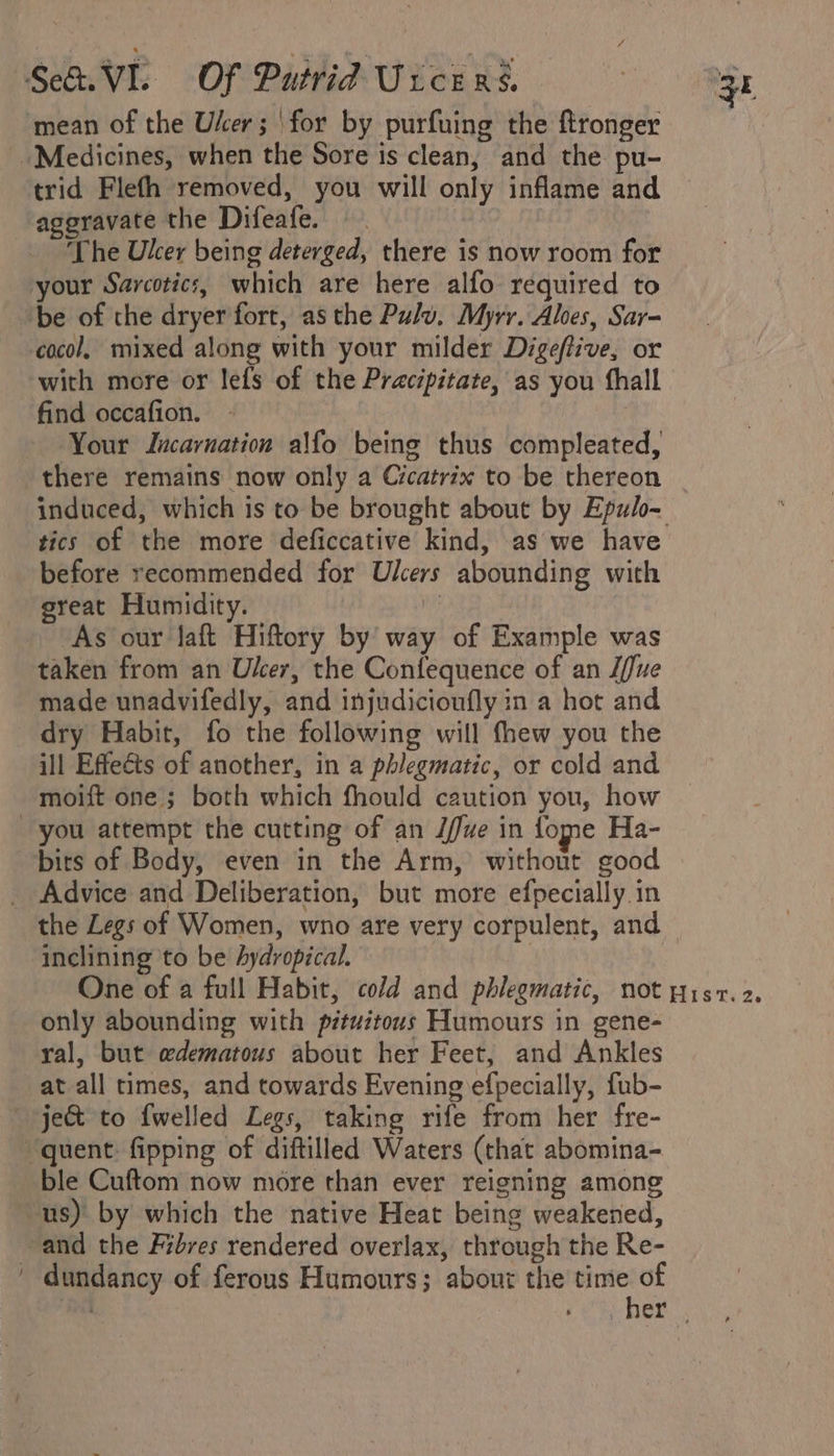 mean of the Uker; ‘for by purfuing the ftronger Medicines, when the Sore is clean, and the pu- trid Flefh removed, you will only inflame and aggravate the Difeafe. The Uker being deterged, there is now room for your Sarcotic:, which are here alfo required to be of the dryer fort, asthe Pulv. Myrr. Aloes, Sar- cocol, mixed along with your milder Digeftive, or with more or lefs of the Pracipitate, as you fhall find occafion. Your Incarnation alfo being thus compleated, there remains now only a Cicatrix to be thereon induced, which is to be brought about by Epulo- tics of the more deficcative kind, as we have before recommended for Ulcers abounding with great Humidity. | As our Jaft Hiftory by way of Example was taken from an Ulcer, the Confequence of an J/Jue made unadvifedly, and injudicioufly in a hot and dry Habit, fo the following will thew you the ill Effeéts of another, in a phlegmatic, or cold and moift one; both which fhould caution you, how you attempt the cutting of an J/ue in fome Ha- birs of Body, even in the Arm,’ without good _ Advice and Deliberation, but more efpecially in the Legs of Women, wno are very corpulent, and inclining to be Aydropical. ! One of a full Habit, cold and phlegmatic, not pist. 2. only abounding with pituitous Humours in gene- yal, but edematous about her Feet, and Ankles at all times, and towards Evening efpecially, fub- ~ ject to {welled Legs, taking rife from her fre- “quent: fipping of diftilled Waters (that abomina- ble Cuftom now more than ever reigning among us) by which the native Heat being weakened, and the Fibres rendered overlax, through the Re- ' dundancy of ferous Humours; about the time of i «hex