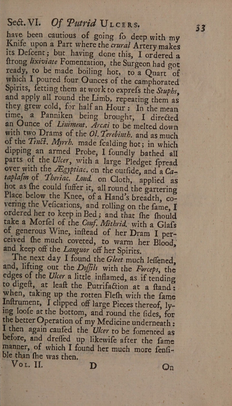 have been cautious of going fo deep with my Knife upon a Parr where the crural Artery makes its Defcent; but. having done this, I ordered a ftrong 4xiviate Fomentation, the Surgeon had got ready, to be made boiling hot, toa Quart of which I poured four Ounces of the camphorated Spirits, fetting them at work to exprefs the Stuphs, and apply all round the Limb, repeating them as they grew cold, for half an Hour: In the mean time, a Panniken being brought, I diredted an Ounce of Liniment. Arcai to be melted down with two Drams of the Ol. Terebinth. and as much of the Zin. Myrrh, made fealding hot; in which dipping an armed Probe, I foundly bathed all parts of the Ulcer, with a large Pledget fpread over with the Agypriac. on the outfide, and a Ca- taplafm of Theriac. Lond. on Cloth, applied as hot as fhe could fuffer it, all round the gartering Place below the Knee, of a Hand’s breadth, co- vering the Vefications, and rolling on the fame, I ordered her to keep in Bed; and that fhe thould take a Morfel of the Conf. Mithvid, with a Glafs of generous Wine, inftead of her Dram I per- ceived fhe much coveted, to warm her Blood, and keep off the Languor off her Spirits. The next day I found the Gleet much leflened, and, lifting out the Doffls with the Forceps, the edges of the User a little inflamed, as if tending when, taking up the rotten Flefh with the fame Inftrument, I clipped off large Pieces thereof, ly- ing loofe at the bottom, and round the fides, for the better Operation of my Medicine underneath ;: then again caufed the User to be fomented as before, and drefled up likewife after the fame manner, of which I found her much more fenfi- ble than fhe was then. 33