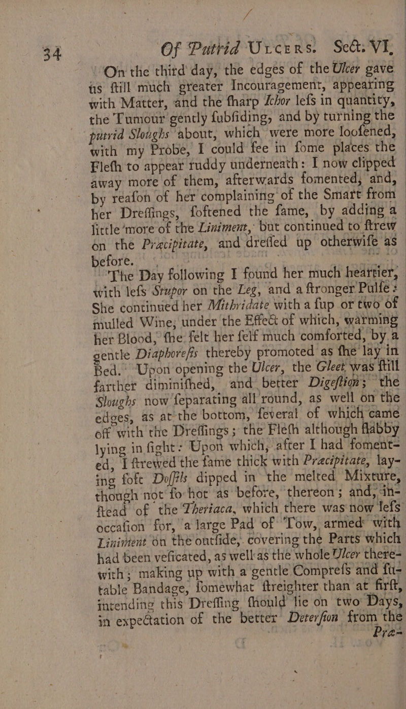 “a 34 — OF Patrid Ureers. Set. VI, | - ! Orr the third’ day, the edges of the Uler gave — iis fill much greater Incouragement, appeating — with Matter, and the tharp chor lefs in quantity, — the Tumour gently fubfiding, and by turning the — putrid Sloughs about, which were more toothed: | with my Probe, I could fee in fome places the Flefh to appear ruddy underneath: I now clipped away more of them, afterwards fomented, and, - by reafon of her complaining’ of the Smart from — her Dreffings, foftened the fame, by adding a little ‘more of the Liniment, but continued to ftrew on the Pracipitate, and drefled up otherwife as “The Day following I found her much heartier, — with lefs Stupor on the Leg, and a ftronger Pulfe : She continued her Mithridate with a fup or two of | mulled Wine; under the Effect of which, warming ier Blood, the felt her felf much comforted, by.a gentle Diaphorefis thereby promoted as fhe lay in Bed. Upon opening the Ulcer, the Gleet was fill farther diminifhed, and better Digeftion; the Sloughs now feparating all round, as well on the edges, as at the bottom, feveral of which came. of with the Dreffings; the Fleth although flabby lying in fight: Upon which, after I had foment= ed, I ftrewed the fame thick with Pracipitate, lay- ing foft Doffils dipped in the melted Mixture, though not fo-hot as before, thereon 5 and, in- Read of the Theriaca, which there was now lefs occafion for, ‘a large Pad of ‘Tow, armed: with Linivient 60 the ontlide, covering the Parts which had been veficated, as well'as the whole Uicer there- with: making up with a gentle Comprefs and fu- table Bandage, fomewhat ftreighter than at firft, intending this Dreffing fhonld’ lie on two: Days, in expectation of the better Deterfion from the ae - Pras ? -