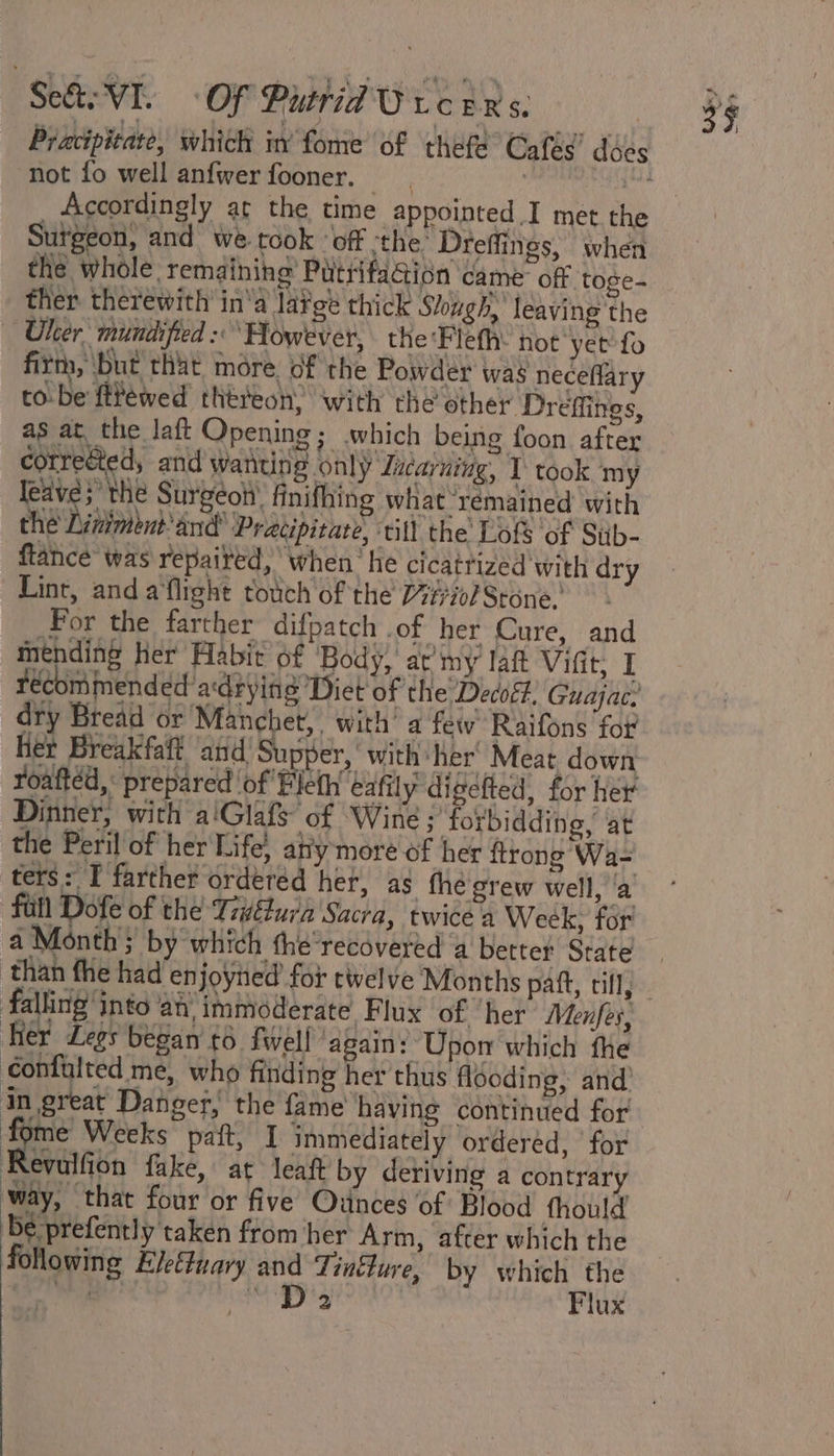 ‘Ses VI. OF Pittid Uv eins: not fo well anfwer fooner. Sutgeon, and we took ‘off ‘the: Dreffines, when the whole remaining’ Putrifation came off toge- ther therewith in‘a lafge thick Shugh, leaving the — Uher mundified : ‘However, the Fleth: hot yet fo firm, ‘but that more. of the Powder was neceflary to-be ftrewed théreon&gt; with the other Dreffings, as at the laft Opening; which being foon after corrected, and wanting only Zucarning, I took ‘my leave; the Surgéoh’ finifhing what remained with the Liniment and’ Pracipitare, till the Lofs of Siib- flance was repaired, when he cicatrized'with dry Lint, and a'flight rotich of the 7#i0l Stone: Por the farther difpatch of her Cure, and ay her Habit of Body, at my lat Viftt: I rec mmended adrying ‘Diet of the Decoff, Guajac. dry Bread or Manchet,. with’ a few Raifons for Het Breakfaft and Supper, with her’ Meat down roaitéd,: prepared of Eleth eafily digelled, for hex Dinner, with a'Glafs of Wine ;’ forbidding, at the Peril of her Life, aly more of her {trong Wa- ters: I farther ordered her, as fhe grew well, ‘a fall Dofe of the Titura Sacra, twice a Week, for a Month} by which the’recdvered a better State falling into ati immoderate Flux of ‘her Menfes, Her Legs began t6 {well ‘again: Upon which fhe confalted me, who finding her thus flooding, and’ in great Danger, the fame’ having continued for eo Weeks paft, I immediately ordered, ‘for Revulfion fake, at leaft by deriving a contrary way, that four or five Ounces of Blood fhould be prefently taken from her Arm, after which the following Eleftuary and Tinfure, by which the