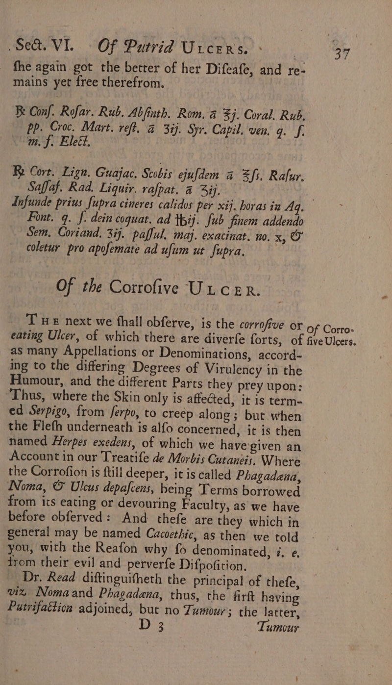 fhe again got the better of her Difeafe, and re- mains yet free therefrom. Be Conf. Rofar. Rub. Abfinth. Rom. a 3j. Coral. Rub, Pp. Croc. Mart. refi. a 3ij. Syr. Capil. ven. q. J. mf. Eleéd. Re Cort. Lign. Guajac. Scobis ejufdem a fs. Rafur. Saffaf. Rad. Liquiv. rafpat. a Si. | Infunde prius fupra cineres calidos per xij. horas iz Aq. Font. q. J. dein coquat. ad tpij. fub finem addendo Sem, Coriand. 374. pafful. maj. exacinat. no. x, O coletur pro apofemate ad ufum ut fupra. Of the Corrofive Uicer. T He next we thall obferve, is the corrofive or of Corro- eating Ulcer, of which there are diverfe forts, of five Ulcers. as many Appellations or Denominations, accord- ing to the differing Degrees of Virulency in the Humour, and the different Parts they prey upon: Thus, where the Skin only is affected, it is term- ed Serpigo, from ferpo, to creep along; but when the Flefh underneath is alfo concerned, it is then named Herpes exedens, of which we have'given an Account in our Treatife de Morbis Cutanéis. Where the Corrofion is {till deeper, it is called Phagadana, Noma, &amp; Ulcus depafcens, being Terms borrowed from its eating or devouring Faculty, as we have before obferved: And thefe are they which in general may be named Cacoethic, as then we told you, with the Reafon why fo denominated, 4. e. trom their evil and perverfe Difpofition. Dr. Read diftinguitheth the principal of thefe, viz Nomaand Phagadana, thus, the firft having Putrifattion adjoined, but no Tumour; the latter, D 3 Tumour