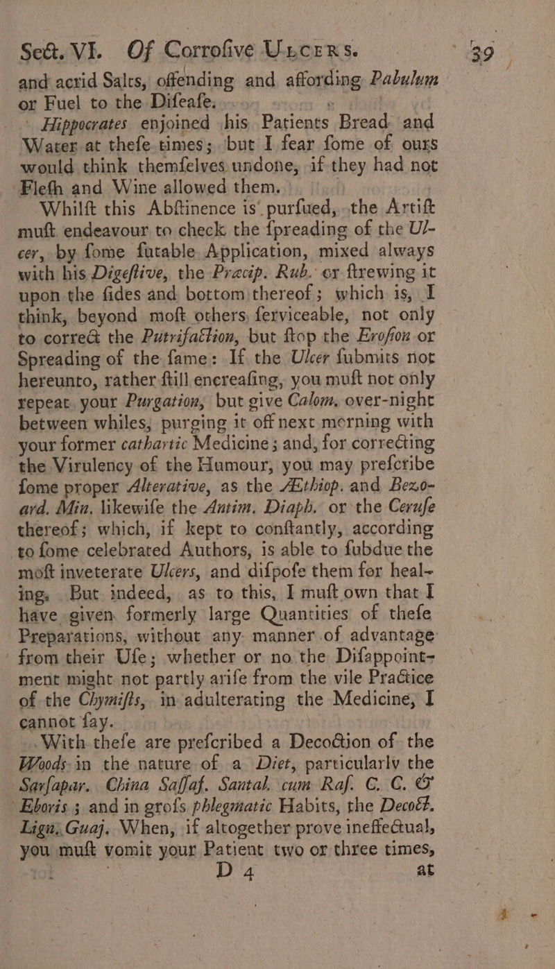 or Fuel to the Difeafe..... -... » | Hippocrates enjoined ,his Patients Bread. and Water at thefe.times; but I fear fome of ours would think themfelves. undone, if they had not Flefh and Wine allowed them. Whilft this Abftinence is’ purfued, the Artift muft endeavour to check the {preading of the U/- cer, by fome futable, Application, mixed always with his Digeftive, the Pracp. Rub. ey ftrewing it upon the fides and bottom thereof; which is, I think, beyond moft others, ferviceable, not only to corre&amp; the Putrifaétion, but top the Erofion or Spreading of the fame: If the Ulcer fubmits noe hereunto, rather ftill encreafing, you muft not only repeat. your Purgation, but give Calom, over-night between whiles, purging it off next merning with your former cathartic Medicine ; and, for correcting the Virulency of the Humour, you may prefcribe fome proper Alterative, as the Athiop. and Bezo- avd. Min, likewife the Antim. Diaph. or the Cerufe thereof; which, if kept to conftantly, according to fome celebrated Authors, is able to fubdue the moft inveterate Ulcers, and difpofe them for heal- ing, But indeed, as to this, I muftown that I have given. formerly large Quantities of thefe Preparations, without any. manner.of advantage from their Ufe; whether or no the Difappoint- ment might not partly arife from the vile Practice of the Chymifts, in adulterating the Medicine, I cannot fay. | With thefe are prefcribed a DecoGion of. the Woods. in the nature of. a Diet, particularly the Savfapar. China Saffaf. Sautal. cum Raf. CC. O Eboris ; and in grofs phlegmatic Habits, the Decoét. Lign;, Guaj. When, if altogether prove ineftectual, - you muft vomit your Patient two or three times, 1} D4 at