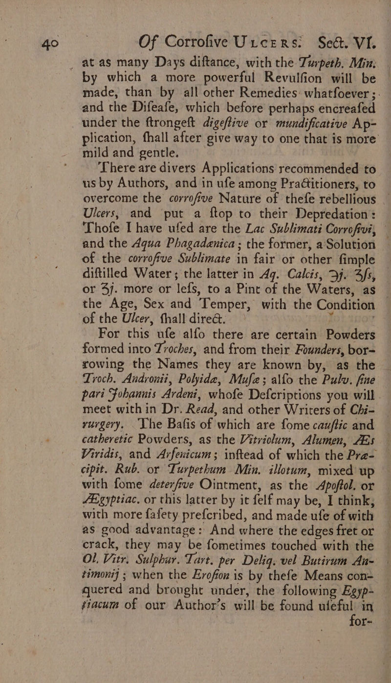 by which a more powerful Revulfion will be made, than by all other Remedies: whatfoever ;. and the Difeafe, which before perhaps encreafed under the ftrongeft digeftive or mundificative Ap- plication, fhall after give way to one that is more mild and gentle. There are divers Applications recommended to us by Authors, and in ufe among Pradtitioners, to overcome the corrofive Nature of thefe rebellious _ Ulcers, and put a ftop to their Depredation: Thofe I have ufed are the Lac Sublimati Corrofivi, and the Aqua Phagadanica ; the former, a'Solution of the corrofive Sublimate in fair or other fimple — diftilled Water; the latter in Ag. Calcis, Bj. Sfs, — or 47. more or lefs, to a Pint of the Waters, as — the Age, Sex and Temper, with the Condition For this ufe alfo there are certain Powders formed into Troches, and from their Founders, bor= rowing the Names they are known by, as the _ Lroch. Andronit, Polide, Mufe; alfo the Pulv. fine pari Fohannis Ardeni, whofe Defcriptions you will meet within Dr. Read, and other Writers of Chi- rurgery. he Bafis of which are fome cauftic and catheretic Powders, as the Vitriolum, Alumen, AEs — Viridis, and Arfenicum; inftead of which the Pra- — cipit. Rub. or Turpethum Min. illotum, mixed up with fome deterfve Ointment, as the Apoffol. or Egyptiac. or this latter by it felf may be, I think, with more fafety prefcribed, and made ufe of with as good advantage: And where the edges fret or crack, they may be fometimes touched with the OL, Vitr. Sulphur. Tart. per Deliq. vel Butirum An- timonij ; when the Erofox is by thefe Means con- quered and brought under, the following Egyp- tiacum of our Author’s will be found mel in or-