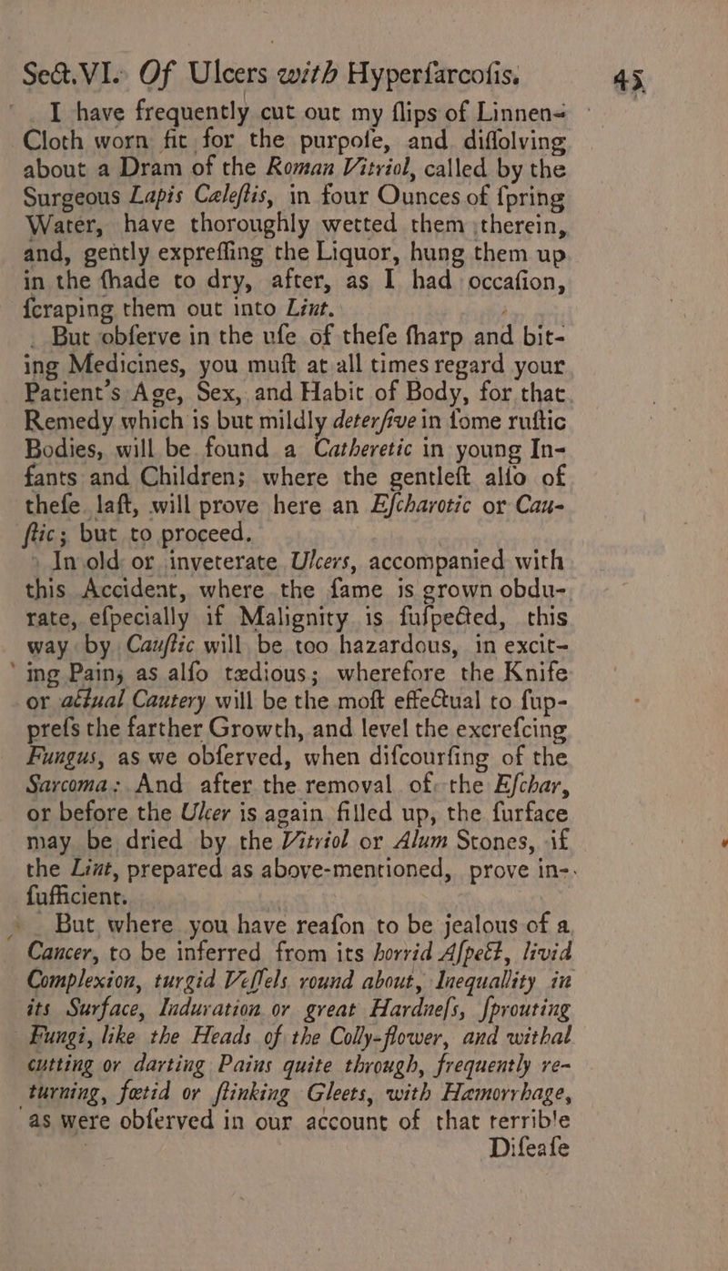 Cloth worn fit for the purpofe, and diflolving about a Dram of the Roman Vitriol, called by the Surgeous Lapis Cale/lis, in four Ounces of {pring Water, have thoroughly wetted them ;therein, and, gently expreffling the Liquor, hung them up in the fhade to dry, after, as I had occafion, {craping them out into Liut. _ But obferve in the ufe of thefe fharp and bit- ing Medicines, you muft at all times regard your Patient's Age, Sex, and Habit of Body, for that Remedy which is but mildly deterfve in fome ruttic Bodies, will be found a Catheretic in young In- fants and Children; where the gentleft allio of thefe laft, will prove here an Efcharotic or Cau- ftic; but to proceed. : » In old: or inveterate Ulcers, accompanied with this Accident, where the fame is grown obdu- rate, efpecially if Malignity is fufpeGed, this way by Cauftzc will be too hazardous, 1m excit- ‘ing Pains as alfo tedious; wherefore the Knife or actual Cautery will be the moft effectual to fup- prefs the farther Growth, and level the excrefcing Fungus, as we obferved, when difcourfing of the Sarcoma: And after the removal of: the Efchar, or before the Ulcer is again filled up, the furface may be dried by the Vitriol or Alum Stones, if fufficient. » _ But where you have reafon to be jealous of a Cancer, to be inferred from its horrid Afpeé?, livid its Surface, Induration or great Hardnefs, f{prouting ‘Fungi, like the Heads of the Colly-flower, and withal cutting or darting Paius quite through, frequently re- turning, fatid or ftinking Gleets, with Hamorrhage, as were obferved in our account of that rerrib’e Difeafe