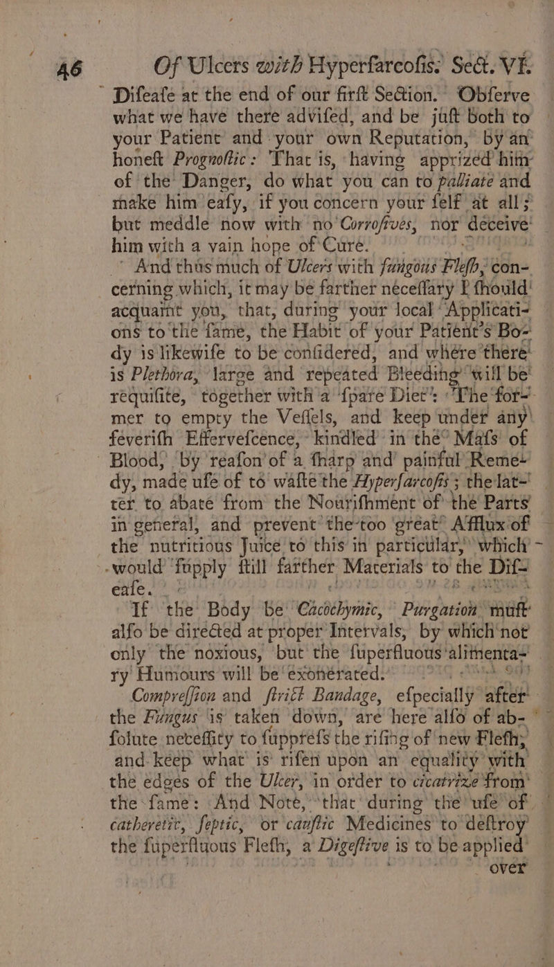 ’ Difeafe at the end of our firft Se@ion. Obferve what we have there advifed, and be juft both to your Patient and your own Reputation, by an honeft Prognoftic: That is, having apprizéd hit of the Danger, do what you can to paliiate and make him. ealy, if you concern your felf' at all; but meddle now with no’Corrofives, nor deceive him with a vain hope of Curé. And thas much of Ulcers with fungons Flefhe con- cerning which, it may be farther néceffary P fhould' acquaimt you, that, during your local ‘Applicati- ons to'the fame, the Habit “of your Patiént’s Bo- dy is likewife to be confidered, and where there! is Plethora, large and repeated Bleeding will be’ requifite, together with a {pare Diet’: The ‘for-’ mer to empty the Veflels, and keep under any’ feverith Effervefcence, kindled’ in thé Mafs' of ~ Blood) ‘by’ réafon’ of a fharp and’ painful’ Reme- dy, made ufé of té walke the Hyperfarcofis; the lat~' ter. to abate from the Nourifhment of* the Parts’ in general, and prevent: the-too ‘great’ Affluxiof — the nutritious Juice to this in particular, which’ - would ‘fupply {till farther, Materials to bibs Dit | exe. |: Tf ‘the: Body be’ ‘Chcbebrinie Pibsgeiol smite alfo be diréGted at proper Intervals, by which'not — only the noxious, but the fuperfluotis’ alimenta~ | ry Humours will be'exonérated) be, Sa Compreffion and ftritt Bandage, efpeciall) after the Fungus is taken down, are here alf6 of ab- folute neveffity to fupptefs the rifihg of new Flefh; and. keep what’ is’ rife! upon an equality: with the edges of the Uker, in order to cicatrize from: the fame: And Note, “thac' during the ufe’of catheretit, feptic, or ens Medicines to’ ‘deftroy’ the fuperfluous Flefh, 2 Digeftive 1 is to be applied’ _ over