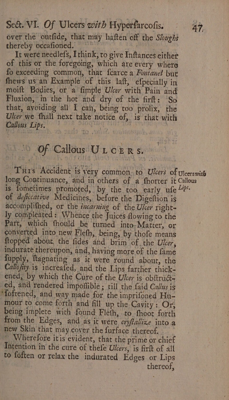 over the outfide, that may haften off the Sloughs thereby occafioned. ” | | | | It were needlefs, think, to give Inftances either of this or the foregoing, which are every where fo exceeding common, that f{carce a Funtanel but Shews us an Example of this laft, efpecially in moift Bodies, or a fimple U/cer with Pain and Fluxion, in the hot and dry of the firft: ‘So that, avoiding all I can, being too prolix, the Ulcer we fhall next take notice of,. is that with Callous Lips, | bins ian Ale : | 0 of Callous U LOE RS. Tis Accident is yery common..to Ulcers of ylcerswith long Continuance, and in others of a fhorter it Callous ig. fohletimes promoted, by the too early ufe of defccative Medicines, before the Digeftion is accomplifhed, or the acarning of the User right- ly compleated: Whence the Juices flowing to the Part, which fhould be turned into, Matter, or converted into new Fleth, being, by thofe means ftopped abour, the fides and brim of .the Ukr, induraté thereupon, and, having more of the fame fupply, ftagnating as it were round about, the Callofity.is increafed, and the Lips farther thick- ened, by which the Cure of the Uker is obftrad- ed, and rendered impoffible ; till the faid Calus is ‘foftened, and way made for the imprifoned Hu- mour to come forth and fill up the Cavity: Or, being implete with found Fleth, to fhoot forth from the Edges, and as it were cryftallize into a new Skin that may cover the furface thereof... ~ Wherefore itis evident, that the prime or chief Intention in the cure of thefe Ulcers, is firft of all to foften or relax the indurated Edges or Lips | thereof,