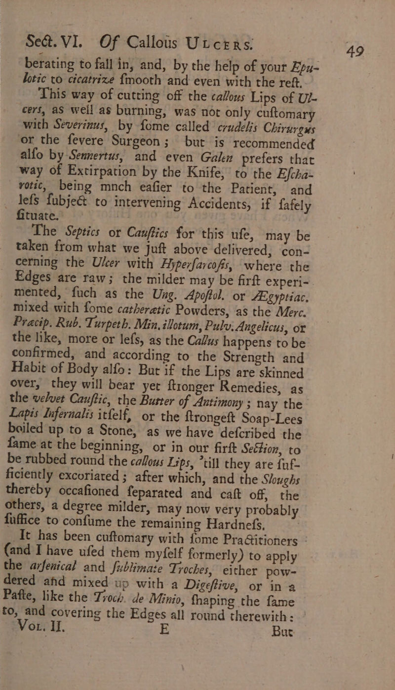 berating to fall in, and, by the help of your Epu- lotic to cicatrize fmooth and even with the reft. This way of cutting off the callous Lips of U/- cers, as weil as burning, was not only cuftomary with Severinus, by fome called crudelis Chirurens or the fevere Surgeon; but is recommended alfo by Sennertus, and even Galen prefers thar way of Extirpation by the Knife, to the Efcha- votic, being mnch eafier to the Patient, and _ lefs fubje&amp; to intervening Accidents, if fafely fituate. | | The Septics or Cauftics for this ufe, may be taken from what we juft above delivered, con- cerning the User with Hyperfarcofs, where the mented, fuch as the Ung. Apoffol. or SE ZY ptiac. mixed with fome catheretic Powders, as the Merc. Pracip. Rub. Turpeth. Min, ilotum, Pulv, Angelicus, or the like, more or lefs, as the Callus happens to be confirmed, and according to the Strength and Habit of Body alfo: But if the Lips are skinned over, they will bear yer ftronger Remedies, as the velvet Cauftic, the Butter of Antimony ; nay the Lapis Infernalis itfelf, or the {trongeft Soap-Lees boiled up to a Stone, as we have defcribed the fame at the beginning, or in our firft Seétion, to be rubbed round the caous Lips, “till they are fuf- ficiently excoriated ; after which, and the Sloughs thereby occafioned feparated and caft off, the others, a degree milder, may now very probably fuffice to confume the remaining Hardnefs, (and I have ufed them myfelf formerly) to apply the arfenical and fublimate Troches, either pow- dered afd mixed up with a Digeftive, or in a Pafte, like the Tioch. de Minio, fhaping the fame Vor. I], E But