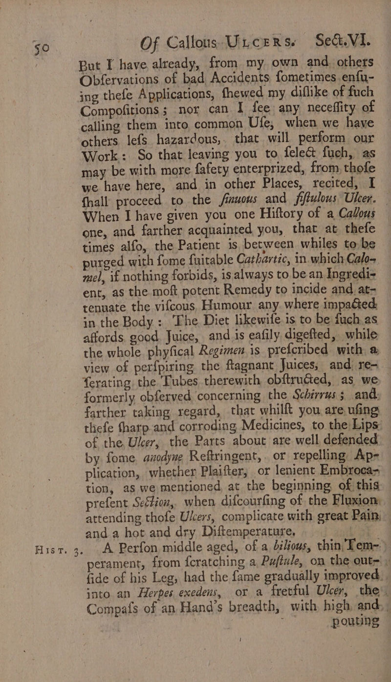 But I have already, from my own and. others Obfervations of bad, Accidents fometimes enfu- ing thefe Applications, thewed my diflike of fuch Compofitions; nor can I fee any neceffity of calling them into common Ufe, when we have Work: So that leaving you to felec&amp; fuch, as may be with more fafety enterprized, from, thofe we have here, and in other Places, recited, I {hall proceed to the fimuous and fitulous Uber. When I have given you one Hiftory of a Callous one, and farther acquainted you, that at thefe times alfo, the Patient is between whiles to be mel, if nothing forbids, is always to be an Ingredi- ent, as the moft potent Remedy to incide and _at- tenuate the vifcous, Humour any where impa&amp;ed in the Body : ‘The Diet likewife.is to be fuch.as affords, good. Juice, and is eafily digefted, while the whole. phyfical Regimen is prefcribed with a view of perfpiring the ftagnant Juices; and re- _ erating the Tubes therewith obftrudted, as we Flis ri) ay farther taking regard, that whilft you are, ufing thefe tharp and corroding Medicines, to the Lips. of the Ulcer, the Parts about are well defended by fome. azodyne Reftringent, . or repelling Ap- plication, whether Plaifter, or lenient Embroca- tion, as we mentioned, at the beginning of this prefent Seftion, when difcourfing of the Fluxiom attending thofe Users, complicate with great Pain; and a hot and dry Diftemperature. A Perfon middle aged, of a bilious, thin Tem- perament, from feratching a Puftule, on the out= - fide of his Leg, had the fame gradually improved. | into an Herpes exedens, or a fretful Uber, the’. Compafs of an Hand’s breadth, with high and, , i ait pouting |