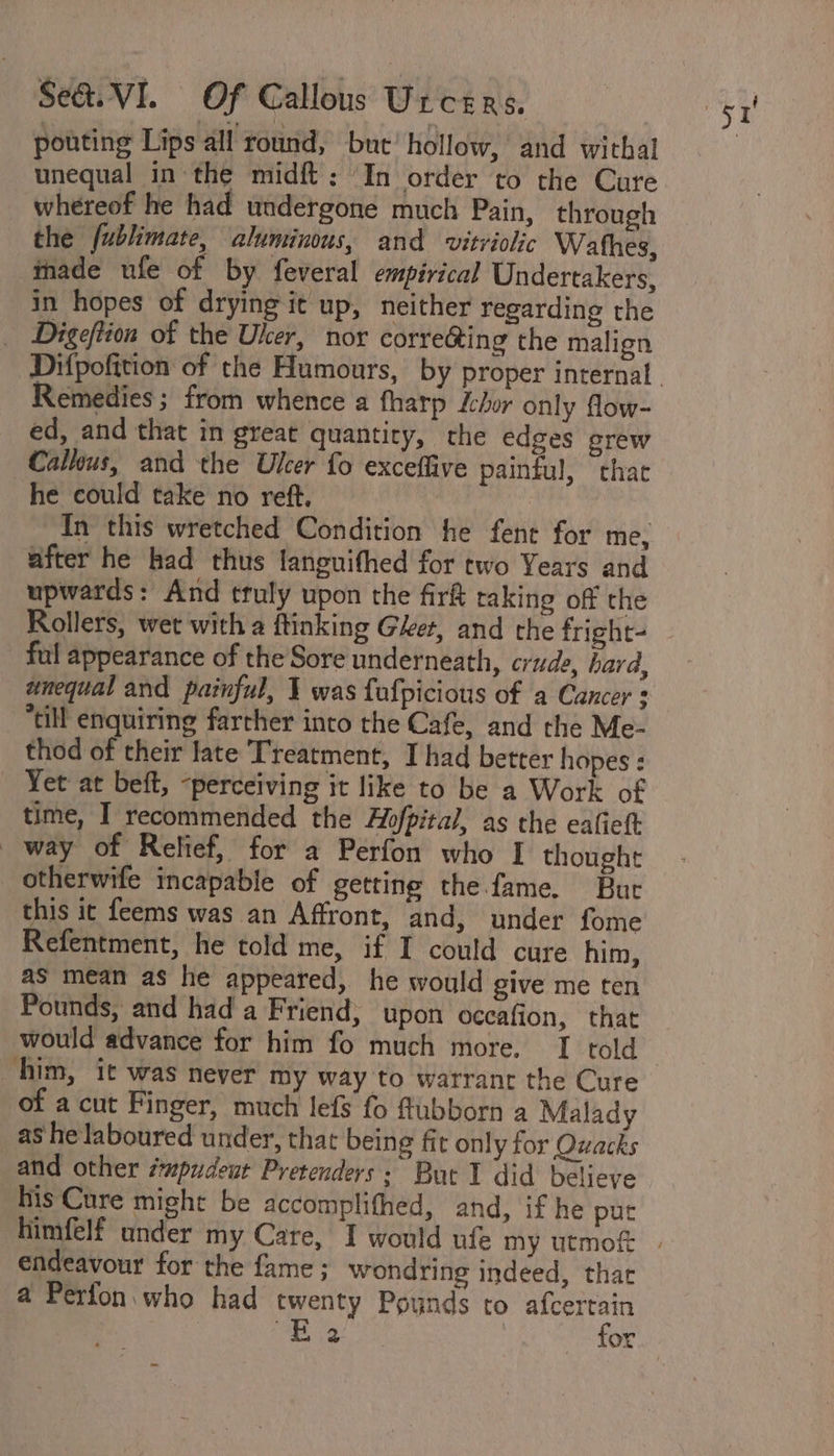 pouting Lips all round, but’ hollow, and withal unequal in the midft;: In order to the Cure whereof he had undergone much Pain, through the fublimate, aluminous, and vitriolic Wathes, inade ule of by feveral empirical Undertakers, in hopes of drying it up, neither regarding the \ _ Digeftion of the Uker, nor corre&amp;ing the malign Remedies ; from whence a fharp chor only flow- ed, and that in great quantity, the edges grew Calkius, and the Ulcer fo exceffive painful, that he could take no reft. | In this wretched Condition he fent for me, after he kad thus languifhed for two Years and upwards: And truly upon the fir&amp; raking off the Rollers, wet with a ftinking Get, and the fright- ful appearance of the Sore underneath, crude, hard, unequal and painful, 1 was fafpicious of a Cancer = “till enquiring farther into the Cafe, and the Me- thod of their late Treatment, I had better hopes : Yet at beft, -perceiving it like to be a Work of time, I recommended the Hofpital, as the eatiett way of Relief, for a Perfon who I thought otherwife incapable of getting the fame. Buc this it feems was an Affront, and, under fome Refentment, he told me, if I could cure him, as mean as he appeared, he would give me ten Pounds, and had a Friend, upon occafion, that would advance for him fo much more. I told him, it was never my way to warrant the Cure of a cut Finger, much lefs fo ftubborn a Malady as he laboured under, that being fit only for Quacks and other smpudeut Pretenders: But I did believe his Cure might be accomplifhed, and, if he puc endeavour for the fame; wondring indeed, thar a Perfon who had twenty Poynds to afcertain aE Ge for
