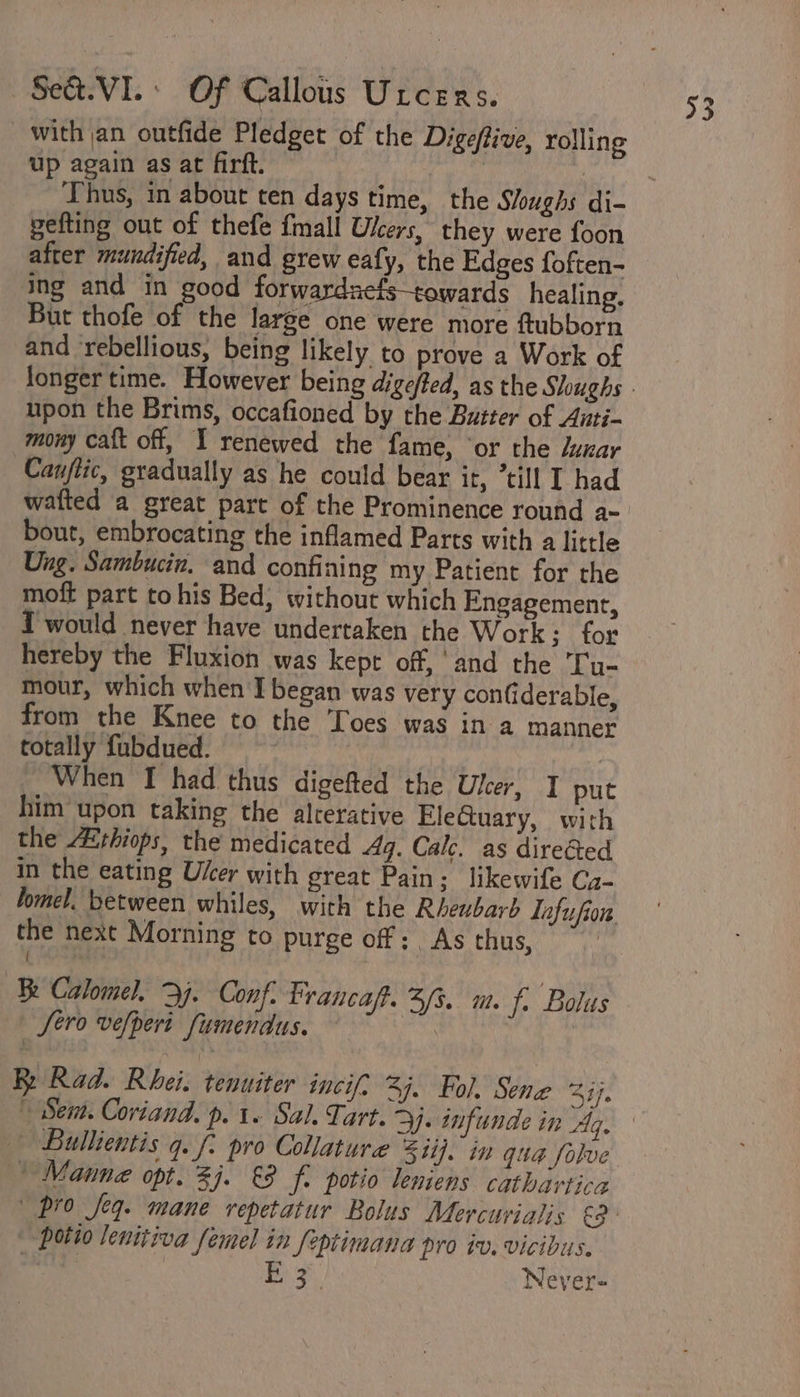 with an outfide Pledget of the Digeflive, rolling up again as at firft. | | | ‘Thus, in abour ten days time, the Sloughs di- pefting out of thefe {mall Users, they were foon after mundified, and grew eafy, the Edges foften- ing and in good forwardaefstowards healing, But thofe of the large one were more ftubborn and rebellious, being likely to prove a Work of longer time. However being digeffed, as the Sloughs - upon the Brims, occafioned by the Butter of Auti- mony caft off, I renewed the fame, ‘or the duxar Canflic, gradually as he could bear it, *till I had watted a great part of the Prominence round a- bout, embrocating the inflamed Parts with a little Ung. Sambucin. and confining my Patient for the moft part to his Bed, without which Engagement, I would never have undertaken the Work; for hereby the Fluxion was kept off, and the Ty- mour, which when I began was very confiderable, from the Knee to the Toes was in a manner totally fubdued. | 3 When I had thus digefted the Ulcer, I put him upon taking the alrerative EleGtuary, with the A&amp;thiops, the medicated 4q. Calc. as directed In the eating User with great Pain; likewife Ca- hmel. between whiles, with the Rheubarb Tnfufion. the next Morning to purge off: As thus, | Fe Calomel, y. Conf. Prancaft. 3/3. m. fi Bolus Sero vefpert fumendus. | By Rad. Rhei. tenuiter incif: 3]. Fol. Sene Zi. | Sem. Coriand. p. 1 Sal. Tart. 2). infunde in Ag. Bullientis q. f: pro Collature 5 ii]. in qua folve ' Manne opt. 3j. &amp;3 f: potio leniens cathartica pro seq. mane vepetatur Bolus Mercurialis ea - potio lenitiva femel in feptimana pro tv. vicibus.