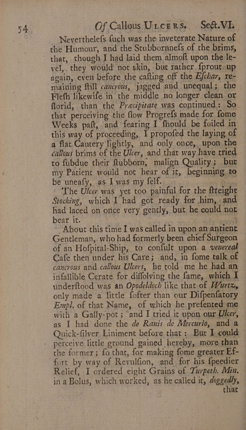Neverthelefs fuch was the inveterate Nature of the Humour, and the Scubbornnefs of the brims, that, though J had laid them almoft upon the le- vel,. they would not skin, but rather. {proutsup again, even before the cafting off the Efchar, re- Flefh likewife in the middle no longer clean or florid, than the Pracipitate was continued: So. that perceiving the flow Progrefs made for fome Weeks paft, and fearing I fhould be foiled in this way of proceeding, I propofed the laying of a flat Cautery lightly, and only once, upon the callous brims of the Ulcer, and that way have tried to fubdue their flubborn, malign Quality; bue my Patient would not hear of it, beginning, to be uneafy, as I was my felf. . ea ~The Ulcer was yet too painful for the ftreight Stocking, which I had got ready for him, and had laced on once very gently, but he could not bear it. 2, Ore ~ About this time I was called in upon am antient Gentleman, who had formerly been chief Surgeon of an Hofpital-Ship, to confule upon a venereal Cafe then under his Care; and, in fome talk of cancrous and callous Ulcers, he told. me he had an infallible Cerate for diffolving the fame, which I underftood was an Opodeldoch like that of Wurtz, only made a little fofter than our Difpenfatory Empl, of that Name, of which he. prefented me with a Gally-pot ; ‘and I tried it upon our Uker, as I had done the de Ranis de Mercurio, and a Quick-filver Liniment before that: Bur I.could the former; fo that, for making fome greater Ef- Relief, I ordered eight Grains of Zurpeth. Min. ina Bolus, which worked, as he called it, doggedly, that