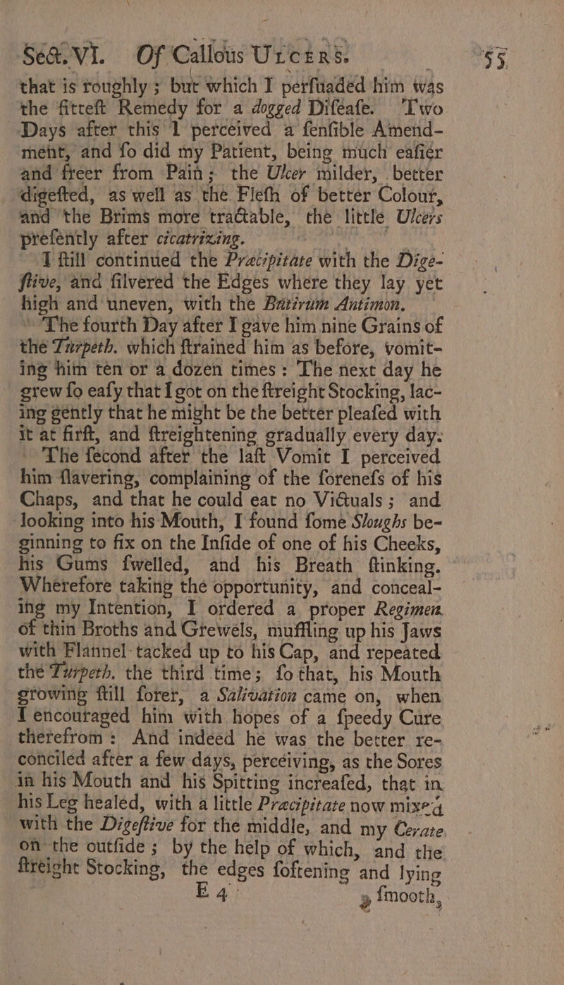 that is roughly; but which I perfiiaded him was the fitreft Remedy for a dogged Difeafe. Two Days after this 1 perceived a fenfible Amend- ment, and fo did my Patient, being much eafiér and freer from Pain; the Uker milder, . better digefted, as well as the Flefh of better Colour, and the Brims more tractable, the little Ulcers prefently after cicatrizing. ids OES T fill continued the Pracipitate with the Dige- fiive, and filvered the Edges where they lay yet high and uneven, with the Batirum Antimon. * The fourth Day after I gave him nine Grains of the Zurpeth. which ftrained him as before, vomit- ing him ten or a dozen times: The next day he grew fo eafy that I got on the ftreight Stocking, lac- ing gently that he might be the better pleafed with it at firft, and ftreightening gradually every day: - The fecond after the laft Vomit I perceived him flavering, complaining of the forenefs of his Chaps, and that he could eat no Vidtuals; and looking into his Mouth, I found fome Sloughs be- ginning to fix on the Infide of one of his Cheeks, his Gums fwelled, and his Breath ftinking. Wherefore taking the opportunity, and conceal- ing my Intention, I ordered a proper Regimen. of thin Broths and Greweéls, muffling up his Jaws with Flannel: tacked up to his Cap, and repeated thé Turperh. the third time; fo that, his Mouth growing ftill forer, a Salivation came on, when {encouraged him with hopes of a fpeedy Cure therefrom: And indeed he was the better re- conciled after a few days, perceiving, as the Sores in his Mouth and his Spitting increafed, that in his Leg healed, with a little Pracipitate now mixeg with the Dige/ive for the middle, and my Czrate on the outfide ; by the help of which, and the fireight Stocking, the edges foftening and lying E 4° 2 {mooth,