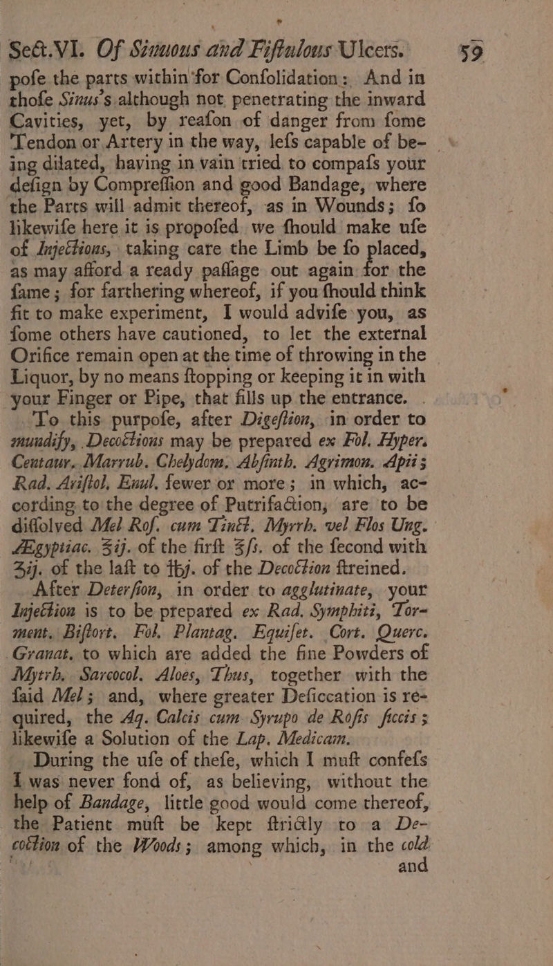 pofe the parts within for Confolidation: And in thofe Sizus’s although not. penetrating the inward Cavities, yet, by reafon of danger from fome ing dilated, having in vain tried to compafs your defign by Compreffion and good Bandage, where the Parts will admit thereof, as in Wounds; fo likewife here it is propofed we fhould make ufe of Jnjettious, taking care the Limb be fo placed, as may afford a ready paflage out again fos the fame; for farthering whereof, if you fhould think fit to make experiment, I would advife you, as fome others have cautioned, to let the external Orifice remain open at the time of throwing in the Liquor, by no means {topping or keeping it in with your Finger or Pipe, that fills up the entrance. . 'To this purpofe, after Dige/tion, in order to muudify, .Decoétions may be prepared ex Fol. Hyper. Ceutaur,. Marrub. Chelydom, Abfinth. Agrimon. Aptis Rad, Aviftol, Euul, fewer or more; in which, ac- cording to the degree of Putrifation, are to be fegyptiac. 3ij. of the fir $s. of the fecond with Zij. of the laft to thy. of the Decoétion ftreined. After Deterfion, in order to agglutinate, your Injettion is to be prepared ex Rad. Symphiti, Tor- ment. Biftort, Fol. Plantag. Equifet. Cort. Querc. _Granat, to which are added the fine Powders of Mytrh, Sarcocol. Alves, Thus, together with the faid Mel; and, where greater Deficcation is re- quired, the 4g. Calcis cum. Syrupo de Rofis ficcis ; likewife a Solution of the Lap. Medicain. During the ufe of thefe, which I muft confefs i was never fond of, as believing, without the help of Bandage, little good would come thereof, the Patient muft be kept ftridly to a De- cottion of the Woods; among which, in the ae Apher . van