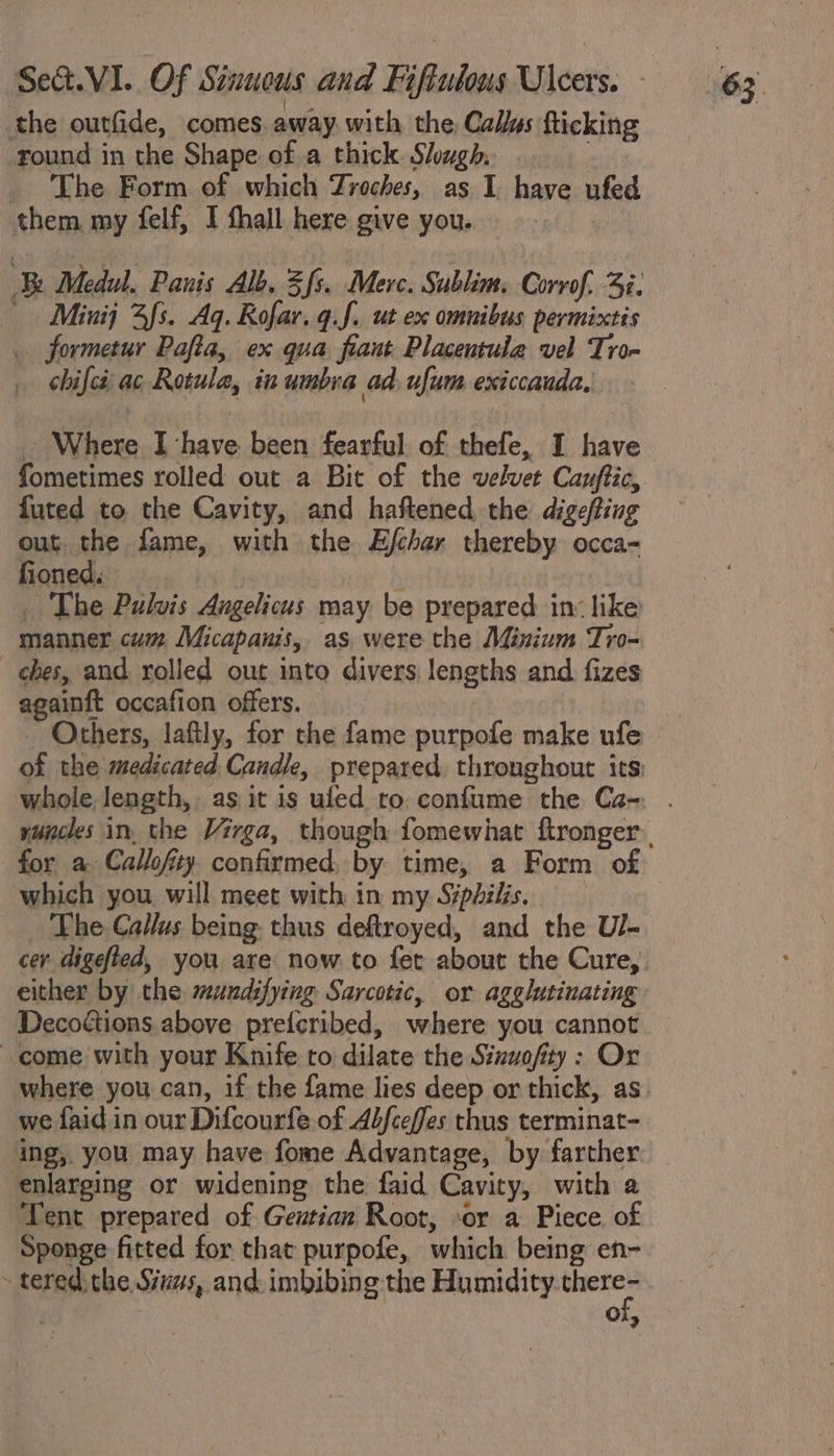 the outfide, comes. away with the Callus fticking round in the Shape of.a thick. Slough, The Form of which Zroches, as I have ufed them my felf, I fhall here give you. Minij 3s. Aq. Rofar. g.f. ut ex omnibus permixtis _ formetur Pafta, ex qua frant Placentula vel Tro- chifes ac Rotule, in umbra ad, ufum exiccauda, - Where I have been fearful of thefe, I have fometimes rolled out a Bit of the velvet Cayftic, futed to the Cavity, and haftened the digefting out. the fame, with the Ejchar thereby occa- fioned. _ The Pulvis Angelicus may be prepared in: like manner cum Micapanis, as were the Minium Tro- ches, and rolled out into divers, lengths and fizes againft occafion offers. Others, laftly, for the fame purpofe make ufe which you will meet with in my Siphilis. The Callus being. thus deftroyed, and the U/- cer digefted, you are now to fet about the Cure, either by the mundifying Sarcotic, or agglutinating Decoctions above prefcribed, where you cannot come with your Knife to dilate the Sinuofity: Or we faid in our Difcourfe of Abfceffes thus terminat- ing, you may have fome Advantage, by farther enlarging or widening the faid Cavity, with a Tent prepared of Gentian Root, sor a Piece of Sponge fitted for that purpofe, which being en- Oi,