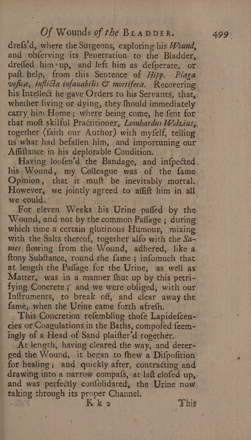 drefs'd, where the Surgeons, exploring his Wound, and obferving its Penetration. to the Bladder, paft. help, from this.Sentence of Hipp. Plaga | vefica, inflitta infanabilis @ mortifera. Recovering whether living or dying, they fhould immediately _Affiftance in his deplorable Condition. his. Wound, my Colleague was of the fame we could. etal by | For, eleven. Weeks his Urine pafled by the Wound, and not by the common Paflage ; during which time a certain glutinous Humour, mixing with the Salts thereof, together alfo with the Sa- nies flowing from the Wound, adhered, like a ftony Subftance, round the fame ; infomuch that at, length the Paflage for the Urine, as well as Matter, was in a manner fhut up by this petri- fying Concrete ;° and. we were obliged, with our -Inftruments, to break off, and clear away the fame; when the Urine came forth afreth. This Concretion refembling, thofe Lapidefcen-' cies or Coagulations in the Baths, compofed feem- ingly of a Head of Sand plaifter’d together. At-length, having cleared the way, and deter- ged the Wound, it began to fhew a Dipofition’ for healing; and quickly after, contracting and drawing into a narrow compas, at-laft clofed up, and was perfectly confolidared, the Urine now, taking through its proper Channel. . = ON Kk 2 This