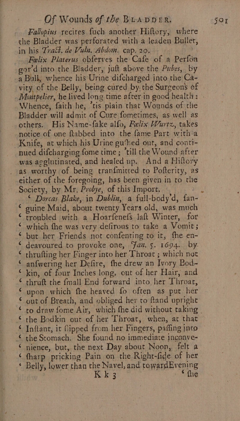 Fallopius recites fuch another Hiftory, where the Bladder was perforated with a leaden Buller, in his Traét, de Vuln, Abdom. cap. 20. , Felix Platerus obferves the Cafe of a Perfon gord into the Bladder, juft above the Pubes, by a Bull, whence his Urine difcharged into the Ca- vity, of the Belly, being cured by. the Surgeon’ of Whence, faith he, ‘tis plain that Wounds of tlie Bladder will admit of Cure fometimes, as well as others. His Name-fake alfo, Felix Wurtz, takes notice of one ftabbed into the fame Part with:a Knife, at which his Urine gu‘hed out, and conti- nued difcharging fome time ; ‘till the Wound after was agglutinated, and healed np. And a Hiftory as worthy of being tranfmitted to Pofterity, as either of the foregoing, has been given in to tiie Society, by Mr, Probye, of this Import. guine Maid, about twenty Years old, was much ¢ ¢ ‘ which the was very defirous to take a Vomit; © but her Friends not confenting to it, fhe en- ¢ thrufting her Finger into her Throat ; which not ¢ anfwering her Defire, fhe drew an Ivory Bod~ © kin, of four Inches long, out of her Hair, and © thruft the {mall End forward into, her Throat, ‘ upon which the heaved fo often as put her © out of Breath, and obliged her to fand upright ¢ ¢ ¢ ¢ ¢ ‘ ¢ the Bodkin out of her Throat, when, at that Inftant, it fipped from her Fingers, paffing into the Stomach. She found no immediate jngonve- nience, but, the next Day about Noon, felt a fharp pricking Pain on the Right-fide of her Belly, lawer than the Navel, and rowardEvening