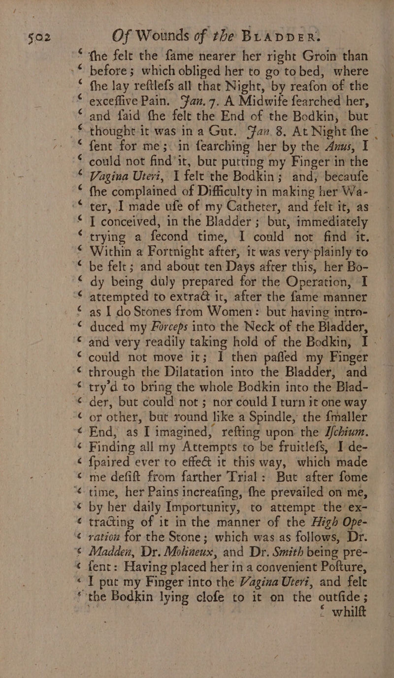 fhe felt the fame nearer her right Groin than before; which obliged her to go tobed, where fhe lay reftlefs all that Night, by reafon of the exceflive Pain. Fan.7. A Midwite fearched her, and faid the felt the End of the Bodkin, but thought it was ina Gut. av. 8. At Night fhe . fent for me; in fearching her by the Anus, I could not find’it, but putting my Finger in the Vagina Utevi, I felt the Bodkin; and, becaufe © fhe complained of Difficulty in making her Wa- ter, I made ufe of my Catheter, and felt it, as I conceived, in the Bladder ; but, immediately Within a Fortnight after, it was very plainly to be felt; and about ten Days after this, her Bo- dy being duly prepared for the Operation, I atrempted to extrad it, after the fame manner as I do Stones from Women: but having intro- duced my Forceps into the Neck of the Bladder, and very readily taking hold of the Bodkin, I - could not move it; I then pafled my Finger through the Dilatation into the Bladder, and try d to bring the whole Bodkin into the Blad- der, but could not ; nor could I turn it one way or other, but round like a Spindle, the fmaller End, as I imagined, refting upon the J/chium. Finding all my Attempts to be fruitlefs, I de- {paired ever to effe@ it this way, which made me defift from farther Trial: But after fome time, her Pains increafing, fhe prevailed on me, by her daily Importuniry, to attempt. the’ ex- tracing of it in the manner of the High Ope- ration for the Stone; which was as follows, Dr. Madden, Dr. Mohineux, and Dr. Smith being pre- fent: Having placed her in a convenient Pofture, I put my Finger into the Vagina Uteri, and felt i whilft