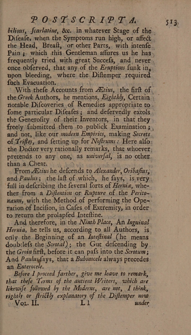 POSTSCRIPTA wpon bleeding, where: the, Diftemper required fuch Evacuation. the Generofity of .their Inventors, in that they than a.Cheat. ‘full indefcribing the feveral forts of Hernia, whe-. - xanm, with the Method of performing the Ope- ration.of Incifion, in Cafes of Extremity, in order to return the prolap{fed Inteftine. And therefore, in the Ninth Place, An Inguinal the Groiz firft, before it. can pafs into the Scrotum; And Paulufays, ‘that a Bubonocele always precedes an Enterocele. Before I proceed (sores give me hep to remark, that thefe Terms of the autient Writers, which are likewife followed by the Moderns, ave not, I think, nasty or ftrictly explanatory of the Diftemper now Vou. Il. Ll under