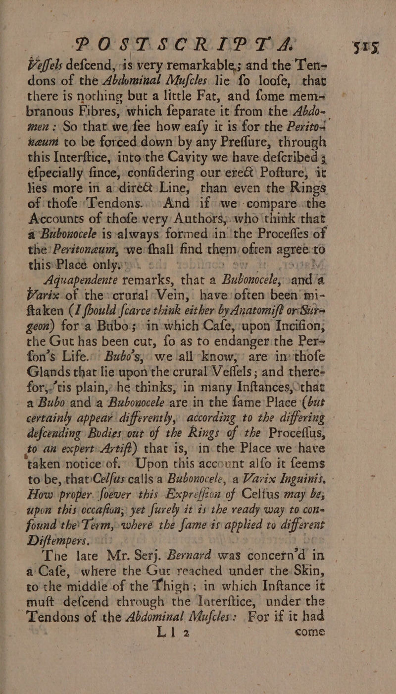 Ve offels defcend, ‘is very remarkable; and the Ten- dons of the Abdominal Mufcles lie fo loofe, that there is nothing but a little Fat, and fome mem- branous Fibres, which feparate it from the Abdo- neum to be forced down by any Preffure, through this Incerftice, into:the Cavity we have defcribed 5 -efpecially fince, confidering our ere Pofture, it of thofe ‘Tendons.. And if ‘we:-compare «the Accounts of thofe. very Authors;:who think that a Bubouocele is always formed inthe Procefles of the Peritoncum, we: thall find them often se to this’ Place only. | Aquapendente finals that a Bubwesle dint a Warix of the craral Vein, have often been’ mi- ftaken (J fbould Searce think either by Anatomif? or Sisto geon) fora Bubos in which Cafe, upon Incifion; the Gut has been cut, fo as to endanger the Per-= fon’s Life.: Bubo’s; we ‘all -—know;:' are ine 'thofe Glands that lie upon'the crural Veffels; and there- for;.’tis plain,’ he thinks, in many Inftances, ‘that a Bubo and a Bubouocele are in the fame Place: (but certainly appear differently, according to the differing | defcending Bodies out of the Rings of the Proceflus, to an expert Artift) that is, in the Place we have ‘taken notice’of.’ Upon this account alfo it feems How proper. foever this Expreffioi of Celfus may be; upon this eccafion; yet furely it 1s the ready way to con- found the Term, where the fame is applied to different Diftempers, a Cafe, where the Gur reached under the. Skin, ‘Tendons of the Abdominal Mufcles: For if it had Lil2 come