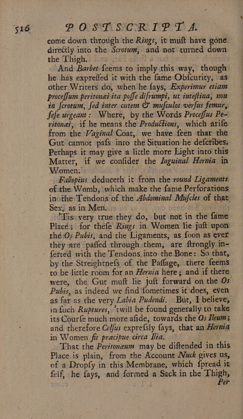 POP ST SICMRE IPD A. come down through the Rizgs, it muft have gone dire&amp;tly into the Scrotum, and not turned down the Thigh. — a sud | _ And Barbet: feems to imply :this way, though he .has expreffed it with the fame Obfcurity, «as other Writers do, when he. fays, Experimur etiam proceflum peritonai ita poffe difrumpi, ut inteftina, non in fcrotum, fed inter. cutem © mufculos verfus femur, fefe urgeaut: Where, by the Words Proceffus Pe- vitonat, if he means the Productions, which arife from the -Vaginal:Coat, we have feen thar the Gut cannot pafs inro the Situation he defcribes. Perhaps: it may give a little more Light into this Matter, if we confider the Juguinal Hernia in Women: se | . Falopius deduceth it from the round Ligaments ofthe: Womb, which make the fame Perforations inotheTendons of the Abdominal Mufcles of that: Sex, as in Men. : od den Her arts ?Yisivery truethey do, but not in the fame Place; for thefe’ Rizgs in Women lie juft upon thé Os Pubis, and the Ligaments, as foon as ever they are paffed through them, are ftrongly in- ferred with the Tendons, into the Bone: So that, by the Streightnefs of the Paffage, there feems to be tittle room for an Herwia here; and if there were, the Gut muft lie juft forward on the Os Pubis, as indeed we find ‘fometimes it does, even as fay as the very Labia Pudendi. But, I believe, infuch Ruptures, “twill be found generally to take itsCourfe much more afide, towards the Os Jleum; and therefore Celfus exprefsly fays, that an Hernia in Women fit pracipue circa Ilia. | That the Peritonzum may be diftended in this Place is plain, from the Account Nuck gives us, of a Dropfy in this Membrane, which fpread it felf, he fays, and formed a Sack in the Thigh, Per
