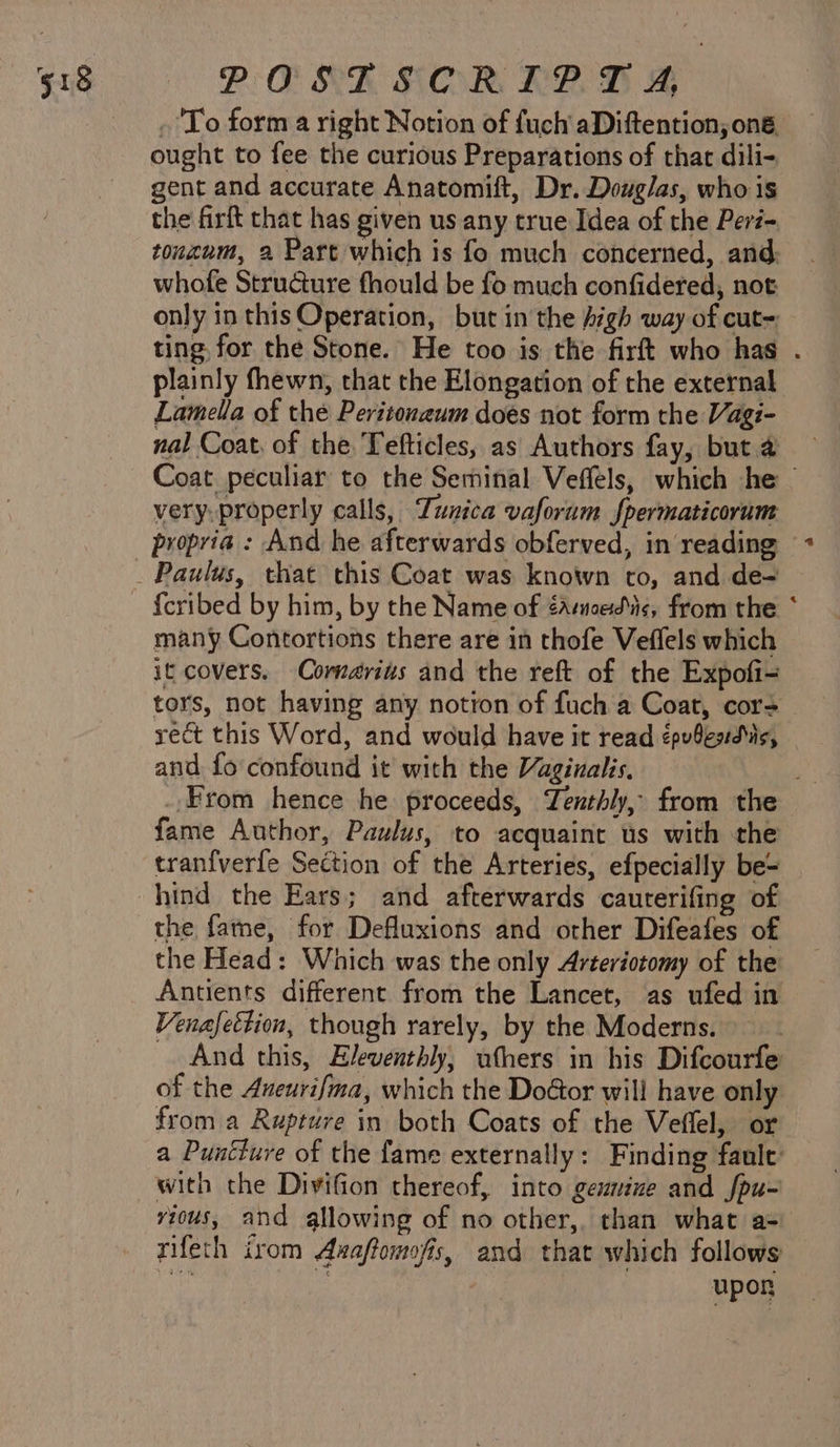 . To form a right Notion of fuch aDiftention, on ought to fee the curious Preparations of thar dili- gent and accurate Anatomift, Dr. Douglas, who is the firft that has given us any true Idea of the Peré- tonznum, 2 Part which is fo much concerned, and: whofe Structure fhould be fo much confidered, not only in this Operation, but in the Argh way of cut= ting, for the Stone. He too is the firft who has . plainly fhewn, that the Elongation of the external Lamella of the Peritonaum does not form the Vagi- nal Coat, of the. Tefticles, as Authors fay, but 4 Coat peculiar to the Seminal Veffels, which he — very, properly calls, Tunica vaforum Jpermaticorum propria : And he afterwards obferved, in reading © {cribed by him, by the Name of éamoedic, from the * many Contortions there are in thofe Veffels which it covers. Comarius and the reft of the Expofi- tors, not having any notion of fuch a Coat, cor= rect this Word, and would have it read épubesduis, and fo confound it with the Vaginalis. From hence he proceeds, Tenthly, from the fame Author, Paulus, to acquaint us with the tranfverfe Section of the Arteries, efpecially be-= hind the Ears; and afterwards cauterifing of the fame, for Defluxions and other Difeafes of the Head: Which was the only Arteriotomy of the Antients different from the Lancet, as ufed in Venafettion, though rarely, by the Moderns. And this, Eleventhly, ufhers in his Difcourfe of the Aueurifma, which the DoGor will have only from a Rupture in both Coats of the Veflel, or a Puuciure of the fame externally: Finding faule’ with the Divifion thereof, into genmine and fou- vious, and allowing of no other,. than what a- rifeth irom Axaffomofis, and that which follows : upor