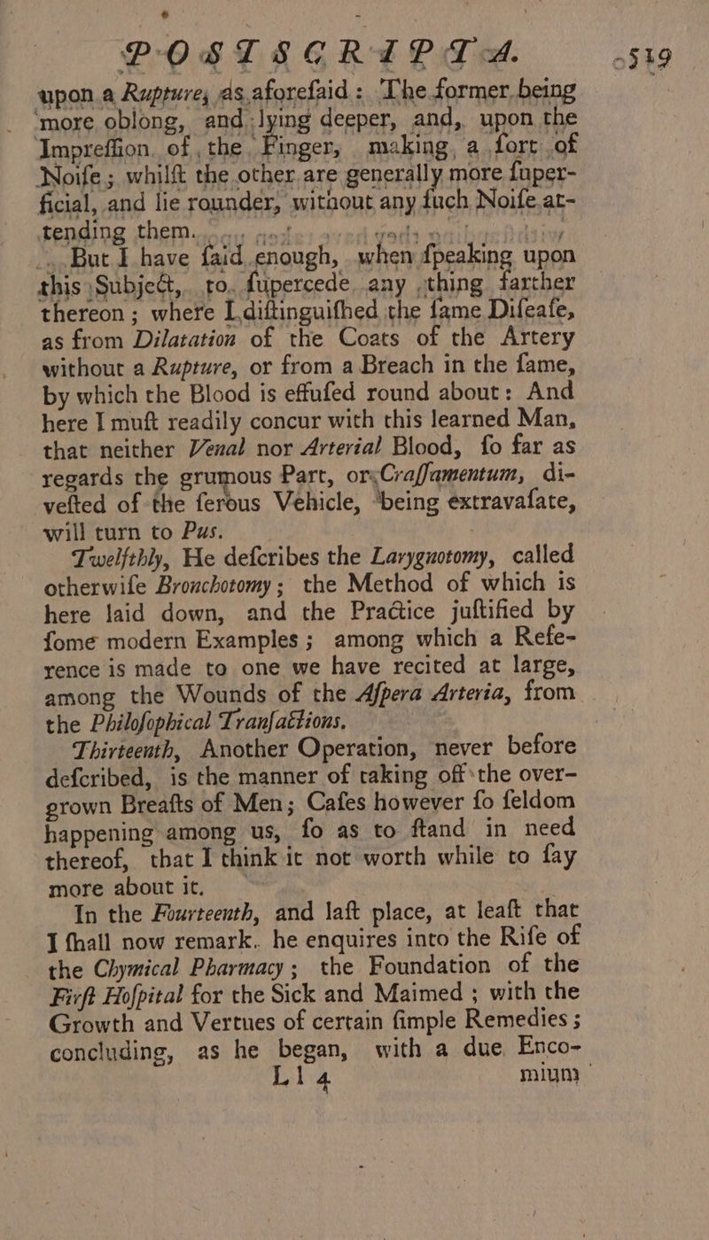 upon.a Rupture; as.aforefaid: ‘Che former being ‘more oblong, and ;lying deeper, and, upon the ‘Impreffion. of ,the Finger, making, a fort of Noife; whilft the other are generally more {uper- cial, and lie rounder, witaout any ra Noife.at- bem G ALE on ain undo acne cmals atcha fi tine _. But I have faid enough, when {peaking upon this SubjeG,.. to. fupercede. any thing farther thereon ; where I diftinguifhed the fame Difeafe, as from Dilatation of the Coats of the Artery without a Rupture, or from a Breach in the fame, by which the Blood is effufed round about: And here I muft readily concur with this learned Man, that neither Venal nor Arterial Blood, fo far as regards the grumous Part, orsCraffamentum, di- vefted of the ferous Vehicle, ‘being extravafate, will turn to Pus. Twelfthly, He defcribes the Larygnotomy, called otherwife Bronchotomy; the Method of which is here laid down, and the Practice juftified by fome modern Examples; among which a Refe- rence is made to one we have recited at large, among the Wounds of the Afpera Arteria, from the Philofophical Tranfaétions. Thirteenth, Another Operation, never before defcribed, is the manner of taking off*the over- grown Breafts of Men; Cafes however fo feldom happening among us, fo as to ftand in need thereof, that I think ic not worth while to fay more about it, | P In the Fourteenth, and laft place, at leaft that I fhall now remark, he enquires into the Rife of the Chymical Pharmacy; the Foundation of the Firft Hofpital for the Sick and Maimed ; with the Growth and Vertues of certain fimple Remedies ; concluding, as he eats with a due, Enco- :