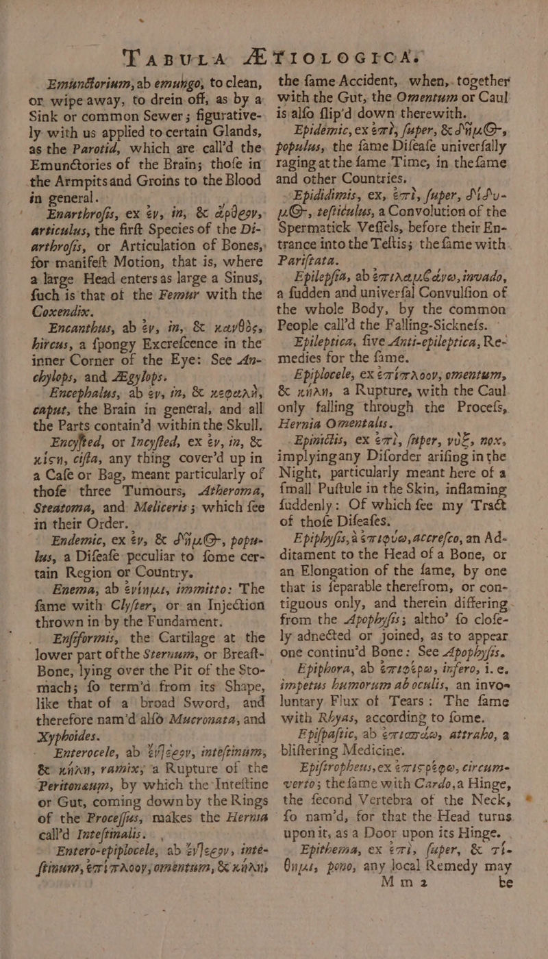 — Emundorinm, ab emungo, to clean, or wipe away, to drein off, as by a Sink or common Sewer ; figurative- ly with us applied to certain Glands, as the Parotid, which are. call’d the Emun@tories of the Brain; thofe in the Armpitsand Groins to the Blood én general. | Enarthrofis, ex v, in, &amp; dpdeov, articulus, the firft Species of the Di- for manifeft Motion, that is, where a large Head entersas large a Sinus, fuch is that of the Fesur with the Coxendix. Encanthus, ab év, in, &amp; xavOds, hircus, a {pongy Excrefcence in the inner Corner of the Eye: See .dn- chylops, and ZEgylops. Encephalus, ab ev, in, &amp; ueouad, caput, the Brain in general, and all the Parts contain’d within the Skull. Enoyfted, or Incyffed, ex év, in, &amp; xicn, ciffa, any thing cover’d up in a Cafe or Bag, meant particularly of thofe three Tumours, <Atheroma, _ Steatoma, and: Meliceris ; which fee in their Order. | Endemic, ex ¢v, &amp; SnuG-, popu- lus, a Difeafe peculiar to fome cer- tain Region or Country. Enema, ab évinzs, immitto: The fame with Cly/ter, or an Injection thrown in by the Fundament. Enfiformis, the Cartilage at the lower part ofthe Steruum, or Breaft- Bone, lying over the Pit of the Sto- mach; fo term’d from its Shape, like that of a broad Sword, and therefore nam’d allo Mucronata, and Xyphoides. Enterocele, ab =y]ee9v, inteftinum, &amp; xnnu, ramix; a Rupture of the Peritonaum, by which the Inteftine or Gut, coming down by the Rings of the Procejjus, makes the Hernia call’d Inteftinalis. Entero-epiplocele, ab éyleegv, inte- ftinuna, ex wAo0y, omentum, K unans the fame Accident, when,. together with the Gut, the Omentum or Caul is alfo flip’d down therewith. Epidemic, ex sort, [uper, &amp; SiuG-s populus, the fame Difeafe univerfally raging at the fame Time, in thefame and other Countries. Epididimis, ex, eri, fuper, Mifu- 2G-, tefticulus, a Convolution of the Spermatick Veffels, before their En- trance into the Teltis; the fame with Pariftata. Epilepfia, abéemtAapCedvo,invado, a fudden and univerfa] Convulfion of the whole Body, by the common People call’d the Falling-Sicknefs. - Epileptica, five Anti-epileptica, Re- medies for the fame. Epiplocele, ex ¢rtmraoov, omentum, &amp; xan, a Rupture, with the Caul only falling through the Procefs, Hernia Omentatss. _Epiniitis, ex eri, faper, v0E, nox, implyingany Diforder arifing in the Night, particularly meant here of a {mall Puftule in the Skin, inflaming fuddenly: Of which fee my Tract of thofe Difeafes. E piphyfis, a saigu@, accrefco, an Ad- ditament to the Head of a Bone, or an Elongation of the fame, by one that is feparable therefrom, or con- tiguous only, and therein differing. from the Apophy/is; altho’ fo clofe- ly adnected or joined, as to appear one continu’d Bone: See Apophy/is. Epiphora, ab ¢rtptpw, infero, 1. ¢. impetus humorum ab oculis, an invos luntary Flux of Tears: The fame with Réyas, according to fome. Epifpaftic, ab emtanda, attraho, a bliftering Medicine. Epiftropheus,ex ¢wis peo, circum= verto; thefame with Cardo,a Hinge, the fecond Vertebra of the Neck, upon it, asa Door upon its Hinge. Epithema, ex emi, fuper, &amp; Tle Guys, pono, any local Remedy may