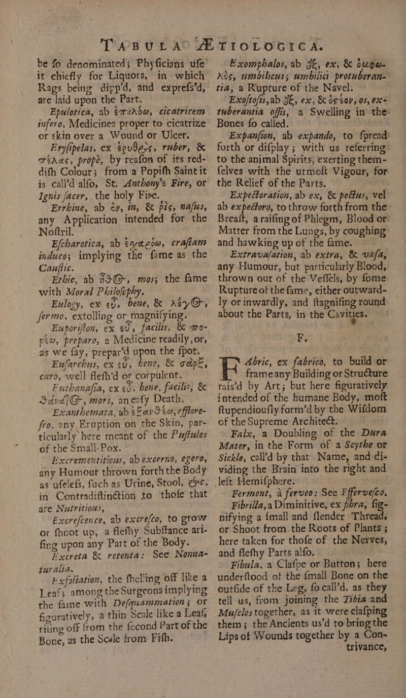 Rags being dipp’d, and exprefs’d, are laid upon the Part. Epulotica, ab ¢rsrdw, cicatricem infero, Medicines proper to cicatrize or skin over a Wound or Ulcer. Eryfipelas, ex eev8e,s, ruber, &amp; ortaas, prope, by reafon of its red- difh Colour; from a Popifh Saint it is call’d alfo, St. Anthony’s Fire, or Ignis facer, the holy Fire. Errbine, ab ey, in, &amp; pis, nafus, any Application intended for the Noftril. Efcharotica, ab éoyeeow, crafiam induco; implying the fame as the Caufiic. 2 Ethic, ab #3@G-, mos; the fame with Moral Philofophy. Eulogy, ex ey, bene, &amp; Arye, fermo, extolling or magnifying. Euporiffon, ex ev, facilis, &amp; wo~ pt, preparo, 2 Medicine readily, or, as we fay, prepar’d upon the {pot. Eufarchus, ex ev, bene, &amp; gape, caro, well flefh’d ot corpulent. Futhanafia, ex ca, bene, faciliv, &amp; S2yd]G-, mors, aneafy Death. Exanthemata, ab ¢Zav 34a, effiore- feo, any Eruption on the Skin, par- ticularly here meant of the Pwffules of the Small- Pox. ” Excrementitious, abexcerno, egero, any Humour thrown forth the Body as ufelefs, fuch as Urine, Stool, cc. in Contradiftinétion to thofe that are Nutritious, Fxcrefcence, ab excre/co, to grow or fhoot up, a flefhy Subftance art- fing upon any Part of the Body. Excreta &amp; retenta: See Nonna- turalia. ny Exfoliation, the fhel'ing off like a Leaf; among the Surgeons implying the fame with De/qasammation; or figuratively, a thin Scale like a Leaf, riting off from the fecond Part of the Bone, as the Scele from Fifh. Exomphalos, ab Jt, ex, &amp; ougo- tia, a Rupture of the Navel. Exoftofis,ab JE, ex, &amp; d¢4op, os, ex tuberantia offs, 2 Swelling in the Bones {o called. | [ Expanfion, ab expando, to f{pread forth or difplay ; with us referring: to the animal Spirits, exerting them- felves with the utmoft Vigour, for: the Relief of the Parts. st Expectoration, ab ex, &amp; pedtus, vel ab expectoro, to throw forth from the’ Brealt, a raifing of Phlegm, Blood or’ Matter from the Lungs, by coughing and hawking up of the fame. Extravafation, ab extra, &amp; vafa, any Humour, but particularly Blood, thrown out of the Veffels, by fome: Rupture of the fame, either outward- ly or inwardly, and ftagnifing round about the Parts, in the Cavities. F, Abric, ex fabrico, to build or frame any Building or Structure rais'd by Art; but here figuratively intended of the humane Body, moft ftupendioufly form’d by the Wifdom cf the Supreme Architect. Falx, a Doubling of the Dura Mater, in the Form of a Scythe or Sickle, call’d by that Name, and di- viding the Brain into the right and left Hemifphere. . Ferment, 4 ferveo: See Efferve(co. Fibrilla,a Diminitive, ex fora, fig- nifying a {mall and flender Thread, or Shoot from the Roots of Plants ; here taken for thofe of the Nerves, and flefhy Parts alfo. . Fibula, a Clafpe or Button; here underftood of the {mall Bone on the outfide of the Leg, focall’d, as they tell us, from joining the Tibia and Mujcles together, as it were clafping them; the Ancients us’d to ge Lips of Wounds together by a Con- trivance,