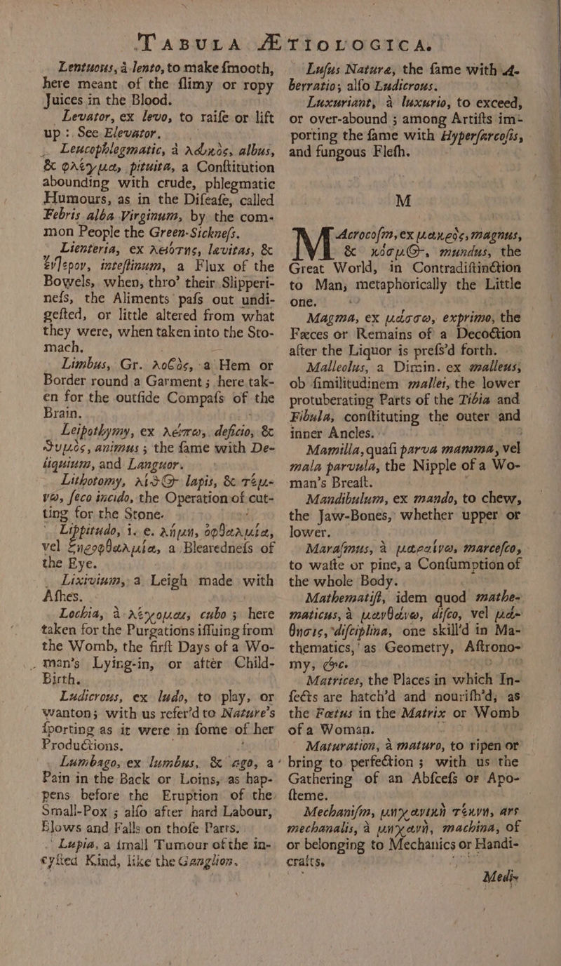 Lentuous, 4 lento, to make {mooth, here meant of the flimy or ropy Juices in the Blood. _ Levator, ex levo, to raife or lift up : See Elevator. _. Leucophlegmatic, 4 adnos, albus, &amp; gAtyuca, pituita, a Conftitution abounding with crude, phlegmatic Humours, as in the Difeafe, called Febris alba Virginum, by the com- mon People the Green-Sickue/s. : Lienteria, ex Aesorns, lavitas, &amp; ev|&lt;pov, inteftinoum, a Flux of the Bowels, when, thro’ their. Slipperi- ne{s, the Aliments pafs out undi- gefted, or little altered from what they were, when taken into the Sto- mach. Limbus, Gr. ao€ds,:a Hem or Border round a Garment ; here tak- en for the outfide Compafs of the Brain, : Leipothymy, ex rAerrws,. deficio, &amp; Sup.cs, animus ; the fame with De- liquium, and Languor. Lithotomy, rts@ lapis, &amp; Tey- va, feco incido, the Operation of cut- ting for the Stone. Lipperuds, 10. Ann, op9aarutea, vel EngopQaapia, a Blearednefs of the Eye. _ Lixivium,,a. Leigh made with Afhes. | Lochia, 4-Atyouce, cubo 5 here taken for the Purgations iffuing from the Womb, the firft Days of a Wo- _ man’s Lying-in, or after Child- Birth. Ludicrous, ex ludo, to play, or wanton; with us refer’d te Nature’s {porting as it were in fome of her Productions. . Lumbago, ex lumbus, &amp; ago, a Pain in the Back or Loins, as hap- pens before the Eruption of the Small-Pox ; alfo after hard Labour, Blows and Falls on thofe Parts. . Lupia, a imall Tumour of the in- eyhed Kind, like the Ganglion. Lufus Nature, the fame with 4- berratio; alfo Ludicrous. Luxuriant, a luxurio, to exceed, or over-abound ; among Artifts im+ porting the fame with Hyper/arco/is, and fungous Flefh. | M Acrocofm,ex wanes, magnus, &amp; xdop@-, mundus, the Great World, in Contradiftin@tion to Man, metaphorically the Little one. Magma, ex rdoow, exprimo, the Feces or Remains of a Decoétion after the Liquor is prefs’d forth. Malleolus, a Dirsin. ex maileus, ob fimilitudinem mallet, the lower protuberating Parts of the Tidia and Fibula, conttituting the outer and inner Ancles. 13 Mamilla, quali parva mamma, vel mala parvula, the Nipple of a Wo- man’s Breatt. . Mandibulum, ex mando, to chew, the Jaw-Bones, whether upper or lower. Maralmus, 2 acaive, marcefco, to waite or pine, a Confumption of the whole Body. Mathematifi, idem quod mathe- maticus,a wevbeve, difco, vel pa» Onors, “difciplina, one skill’d in Ma- thematics,’as Geometry, Aftrono- my; (ee oqyO-7 M8 Matrices, the Places in which In- feéts are hatch’d and nourifh’d, as the Fetus in the Matrix or Womb of a Woman. 5 . Maturation, a maturo, to ripen or bring to perfection ; with us the Gathering of an Abfcefs or Apo- {teme. Mechanifm, unyavinn Tenn, ars mechanalis, A un xavn, machina, of or belonging to Mechanics or Handi- cralts. Mediz