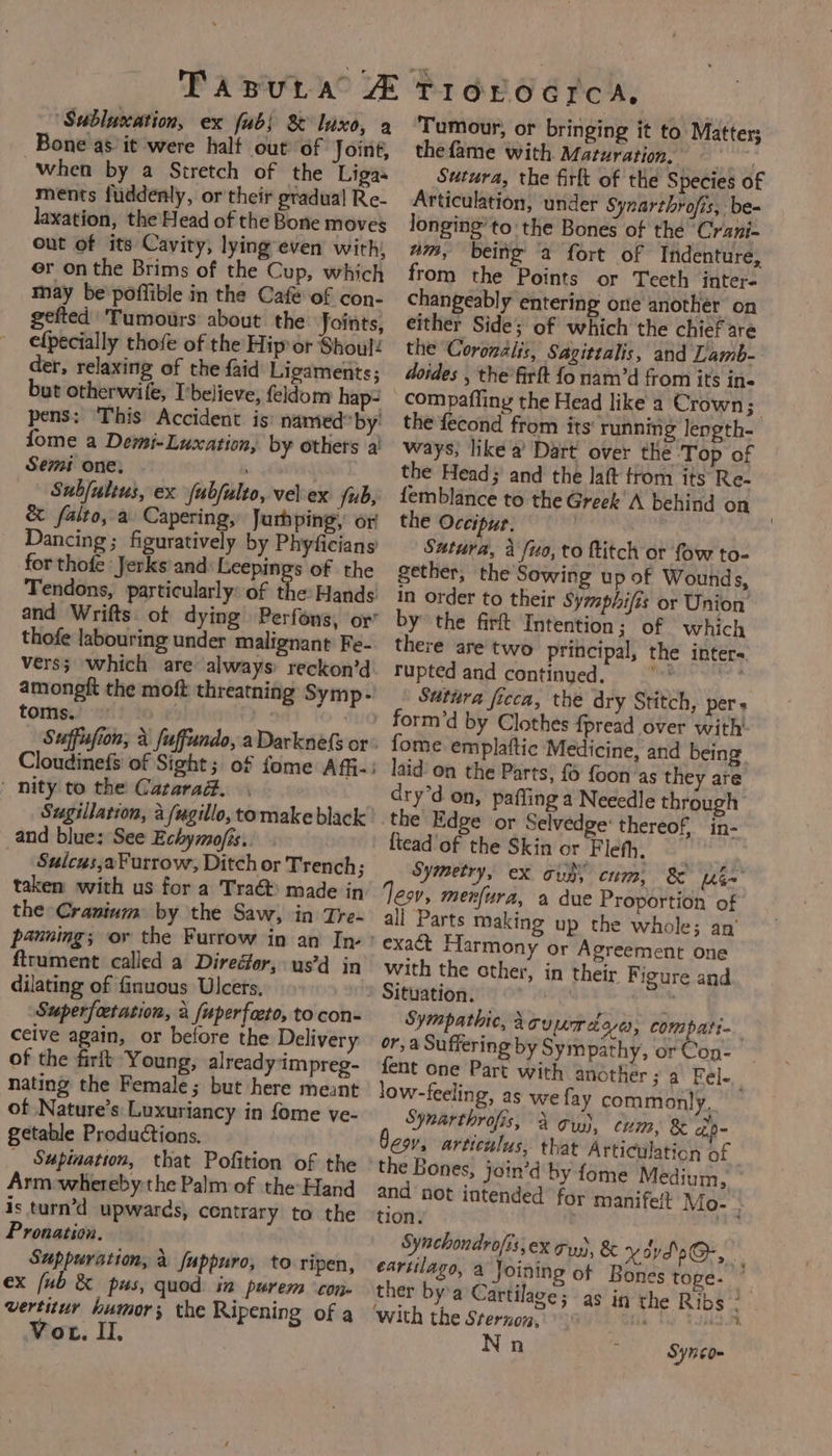 TapuLra ‘Sublucation, ex (ub) 8 luxe, a Bone as it were half out of Joiné, When by a Stretch of the Ligas ments fuddenly, or their gradual Re- laxation, the Head of the Bone moves out of its Cavity, lying even with, er onthe Brims of the Cup, which may be poflible in the Cafe of con- gefted Tumours about the Joints, efpecially thofe of the Hip or Shoul! der, relaxing of the {aid Ligaments; but otherwile, I’believe, feldom hap- pens; This Accident is: named*by' fome a Demi-Luxation, by others a! Semi one, Subjultus, ex fubjulto, velex fub, &amp; faito, a Capering, Jurhping, or Dancing; figuratively by Phyficians for thofe Jerks and: Leepings of the Tendons, particularly: of the: Hands: and Wrifts. ot dying Perfons, or’ thofe labouring under malignant Fe- vers; which are always: reckon’d amongft the moft threatning Symp- toms. 2 fufh . os : Suffufion, a fuffundo, aDarknefs or: Clodkete of Sight; of fome Affi-: ' nity to the Catarad. Sugillation, a fugillo, tomake black and blue: See Echymojis.. Sulceus,aFurrow, Ditch or Trench ; taken with us for a Tra&amp;t made in the Cranium by the Saw, in Tre- panning; ov the Furrow in an In,’ ftrument called a Diredfor, us’d in dilating of fnuous Ulcers, Superfetation, a fuperfato, to con- ceive again, or before the Delivery of the firft Young, already impreg- nating the Female; but here meant of Nature’s: Luxuriancy in fome ve- getable Produtions. _ Sapination, that Pofition of the Arm-whereby the Palm of the: Hand is turn’d upwards, centrary to the Pronation. Suppuration, a fappuro, to ripen, ex (ub &amp; pus, quod: in purem con. vertitur humor; the Ripening of a Vor. Il. PI GOE OG PCR: Tumour, or bringing it to Matter; thefame with Maturation. =~ Sutura, the firlt of the Species of Articulation, under Syzarthrofis, be- longing’ to the Bones of the Crani- um, being a fort of Indenture, from the Points or Teeth inter- changeably entering one another on either Side; of which the chief are the Coronaiis, Sagittalis, and Lamb- doides , the’ firft fo nam’d from its in« compafling the Head like a Crown; the fecond from its: running length- ways, like a’ Dart over the ‘Top of the Head; and the laft trom its Re- femblance to the Greek'A behind on the Occipur. Satura, a fuo, to ftitch or fow to- gether, the Sowing up of Wounds, in order to their Symphifis or Union’ by the firt Intention; of which there are two principal, the inter- rupted and continued. $n; y Sutura fieca, the dry Stitch, pers form’d by Clothes fpread over with fome emplaftic Medicine, and being laid on the Parts, {6 foon’as they are dry’d on, pafling a Neeedle through” the Edge or Selvedge: thereof, in- ftead'of the Skin or Flefh. Symetry, ex Gub\ cum, &amp; Lan Jesv, menfura, a due Proportion of all Parts making up the whole; an exact Harmony or Agreement one with the other, in their Figure and Situation. m Sympathie, Acuumdae, compati- or, a Suffering by Sympathy, or Con- fent one Part with another ; a Fel-_ low-feeling, as we fay commonly, Synarthrofis, Agu, cum, 8 o- CW, articulus, that Articulation of - the Bones, join’d by fome Medium, and not intended for manifelt Mo- - tion. ag Synchondrofisiex gy, &amp; x st sO-, eartilago, a Joining of Bones tope- Me ther by’a Cartilage; as in the Ribs ‘with the Sternon, bis we Nn Synco-
