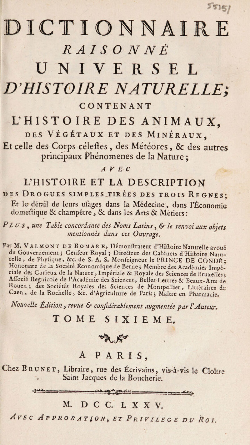 R A I S O N N Ê UNIVERSEL D’HISTOIRE NATURELLE; CONTENANT L’ HISTOIRE DES ANIMAUX, DES VÉGÉTAUX ET DES MINÉRAUX, Et celle des Corps céleftes, des Météores, & des autres principaux Phénomènes de la Nature ; AVEC L’HISTOIRE ET LA DESCRIPTION des Drogues simples jtirées des trois Régnés; Et le détail de leurs ufages dans la Médecine, dans l’Économie domeflique 6c champêtre , 6c dans les Arts 6c Métiers : Plus, une Table concordante des Noms Latins, & le renvoi aux objets mentionnés dans cet Ouvrage. Par M. V A l M o N T deBûmare, Démonftrateur d’Hiftoire Naturelle avoué du Gouvernement; Cenfeur Royal ; Directeur des Cabinets d’HiAoire Natu¬ relle , de Phyfique, &c. de S. A. S. Monfeigneur le PRINCE DE CONDÉ; Honoraire de la Société Économique de Berne; Membre des Académies Impé¬ riale des Curieux de la Nature, Impériale & Royale des Sciences de Bruxelles ; Afiocié Regnicole de l’Académie des Sciences, Belles-Lettres &c Beaux-Arts de Rouen; des Sociétés Royales des Sciences de Montpellier, Littéraires de Caen, de la Rochelle, &c. d’Agriculture de Paris; Maître en Pharmacie. Nouvelle Édition , revue & conjidérablement augmentée par V'Auteur. TOME SIXIEME, A PARIS, Chez Brunet, Libraire, rue des Écrivains, vis-à-vis le Cloître Saint Jacques de la Boucherie. M. D C C. L X X V. Avec Approbation, et Privilège du Roi.