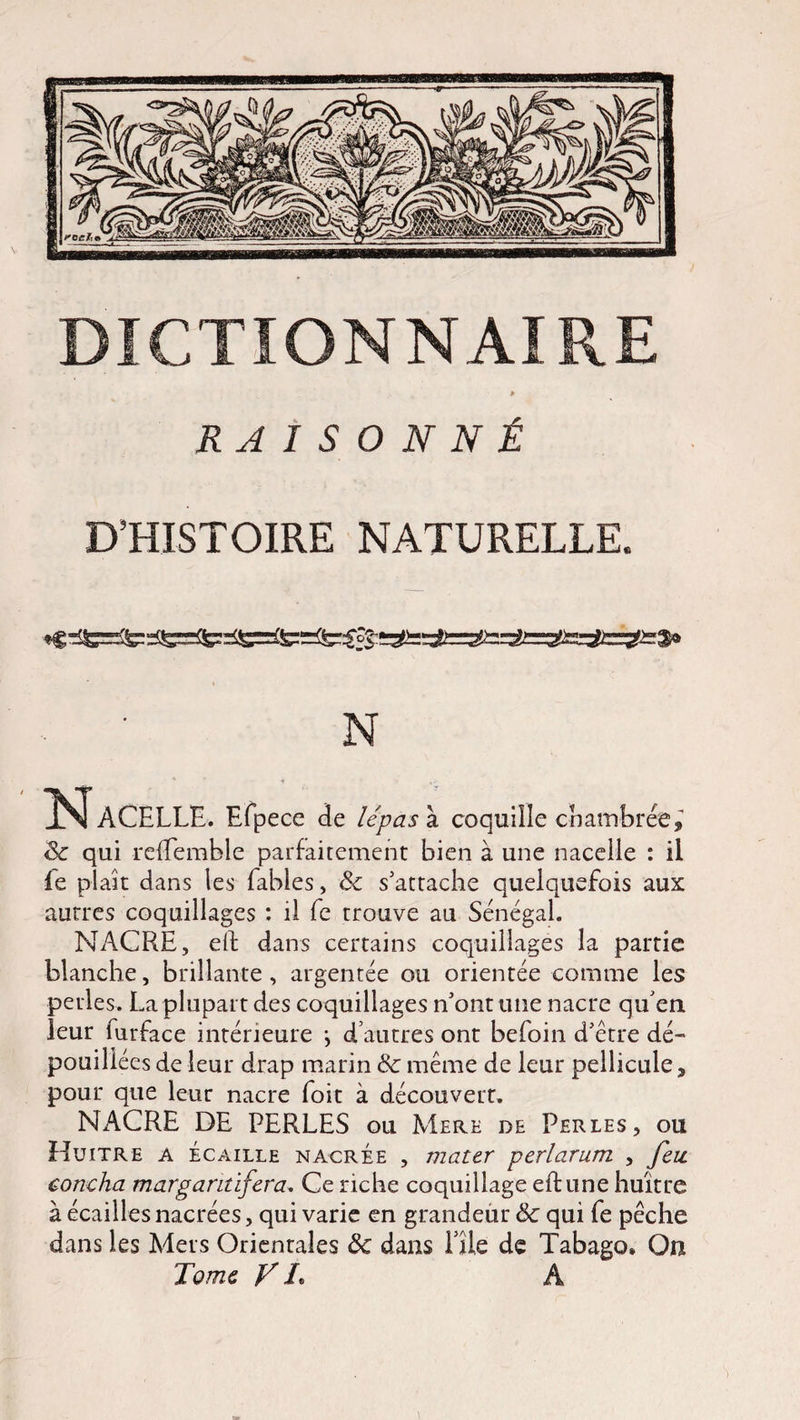 » RAISONNÉ D’HISTOIRE NATURELLE. N l^ACELLE. Efpece de lépas à coquille chambrée,' 8c qui relEemble parfaitement bien à une nacelle : il le plaît dans les fables, 8c s'attache quelquefois aux autres coquillages : il fe trouve au Sénégal. NACRE, eft dans certains coquillages la partie blanche, brillante , argentée ou orientée comme les perles. La plupart des coquillages n'ont une nacre qu'en leur furface intérieure j d’autres ont befoin d'étre dé¬ pouillées de leur drap marin 8c même de leur pellicule, pour que leur nacre foit à découvert. NACRE DE PERLES ou Mere de Perles, ou Huître a écaille nacrée , mater perlarum , feu coucha margantïfera. Ce riche coquillage eftune huître à écailles nacrées, qui varie en grandeur 8c qui fe pêche dans les Mers Orientales 8c dans Elle de Tabago* On Tome V L A