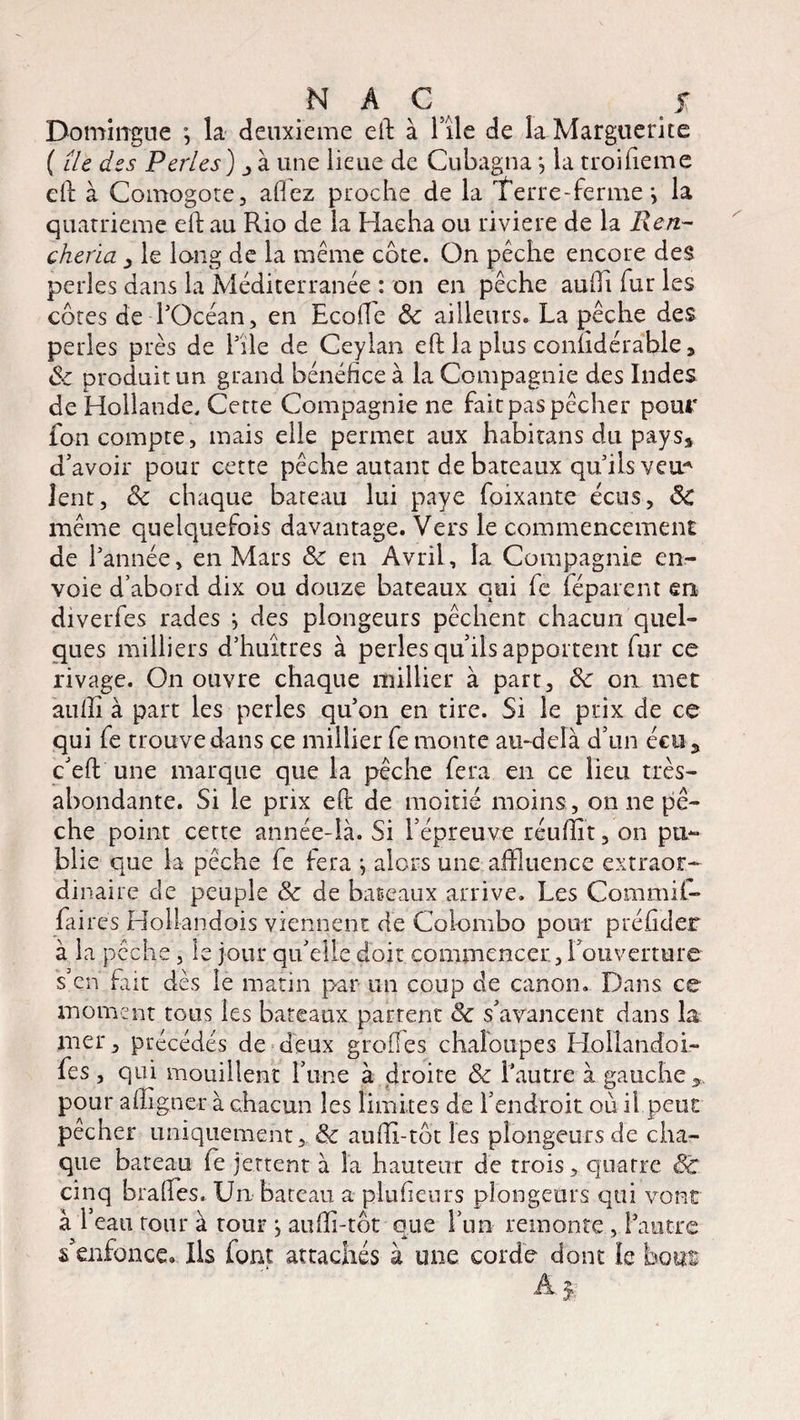 Domirrgue \ la deuxieme eft à File de la Marguerite ( île des Perles) j à une lieue de Cubagna j la troifieme eft à Comogote, allez proche de la Terre-ferme > la quatrième eft au Rio de la Hacha ou riviere de la lien- cheria le long de la même côte. On pêche encore des perles dans la Méditerranée : on en pêche aufti fur les côtes de-l’Océan, en Ecofte 8c ailleurs. La pêche des perles près de 111e de Ceylan eft la plus conùdérable* 8c produit un grand bénéfice à la Compagnie des Indes de Hollande. Cette Compagnie ne fait pas pêcher pour fon compte, mais elle permet aux habitans du pays, d’avoir pour cette pêche autant de bateaux qu’ils y eu* lent, 8c chaque bateau lui paye foixante écus, ÔC même quelquefois davantage. Vers le commencement de l’année, en Mars 8c en Avril, la Compagnie en¬ voie d’abord dix ou douze bateaux qui fe féparent en diverfes rades } des plongeurs pêchent chacun quel¬ ques milliers d’huîtres à perles qu’ils apportent fur ce rivage. On ouvre chaque millier à part, 8c on met aullî à part les perles qu’on en tire. Si le prix de ce qui fe trouve dans ce millier fe monte au-delà d’un écu, c’eft une marque que la pêche fera en ce lieu très- abondante. Si le prix eft de moitié moins , on ne pê¬ che point cette année-là. Si l’épreuve réuftit, on pu¬ blie que la pêche fe fera -, alors une affluence extraor¬ dinaire de peuple 8c de bateaux arrive. Les Commil- faires Hollandois viennent de Colombo pour préficler à la pêche, le jour qu’elle doit commencer., l’ouverture s’en fait dès le matin par un coup de canon. Dans ce moment tous les bateaux partent 8c s’avancent dans la mer, précédés de deux greffes chaloupes Hollandoi- fes, qui mouillent l’une à droite 8c l’autre à gauche,, pour affigner à chacun les limites de l’endroit où il peut pecher uniquement, 8c aufti-tôt les plongeurs de cha¬ que bateau fe jettent à la hauteur de trois, quatre Sc cinq brades. Un bateau a plufieurs plongeurs qui vont à l’eau tour à tour , aufti-tôt que l’un remonte , l’autre s’enfonce» Ils font attachés à une corde dont le bous À y