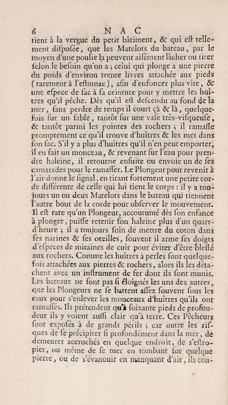 tient à la vergue du petit bâtiment, 8c qui eft telle¬ ment difpofée, que les Matelots du bateau, par le moyen d'une poulie la peuvent aifément lâcher ou tirer félon le befoin qu’on a ^ celui qui plonge a une pierre du poids d environ trente livres attachée aux pieds ( rarement à l’eftomac), afin d’enfoncer plus vite, 8c une efpece de lac à fa ceinture pour y mettre les huî¬ tres qu’il pèche. Dès qu’il eft defcéndu au fond de la mer, lans perdre de temps il court ça & là, quelque¬ fois fur un fable, tantôt fur une vaie très-vifqueufe, 8c tantôt parmi les pointes des rochers ; il ramafle promptement ce qu’il trouve d’huîtres 8c les met dans fon fac. S’il y a plus d’huîtres qu’il n’en peut emporter, il en fait un monceau, 8c revenant fur l’eau pour pren¬ dre haleine, il retourne enfuite ou envoie un de fes camarades pour le ramaffer. Le Plongeur pour revenir à' l’air donne le lignai, en tirant fortement une petite cor¬ de différente de celle qui lui tient le corps : il y a tou¬ jours un ou deux Matelots dans le bateau qui tiennent l’autre bout de la corde pour obferver le mouvement. Il eft rare qu’un Plongeur, accoutumé dès Ion enfance à plonger, puiffe retenir fon haleine plus d’un quart- d’heure } il a toujours foin de mettre du coton dans fes narines 8c fes oreilles, fouvent il arme fes doigts d’elpeces de mitaines de cuir pour éviter d’être blellé aux rochers. Comme les huîtres à perles font quelque¬ fois attachées aux pierres 8c rochers, alors ils les déta¬ chent avec un infiniment de fer dont ils font munis. Les bateaux ne font pas fi éloignés les uns des autres, que les Plongeurs ne fe battent aflez fouvent fous les eaux pour s’enlever les monceaux d’huîtres qu’ils ont ramaftes. Ils prétendent qu'à foixante pieds de profon¬ deur ils y voient auilî clair qu’à terre. Ces Pêcheurs font expofés à de grands périls j car outre les rif- ques de fe précipiter ft profondément dans la mer, de demeurer accrochés en quelque endroit, de s’eftro- pier, ou même de fe tuer en tombant fur quelque pierre, ou de s’évanouir en manquant d’air, ils cou-