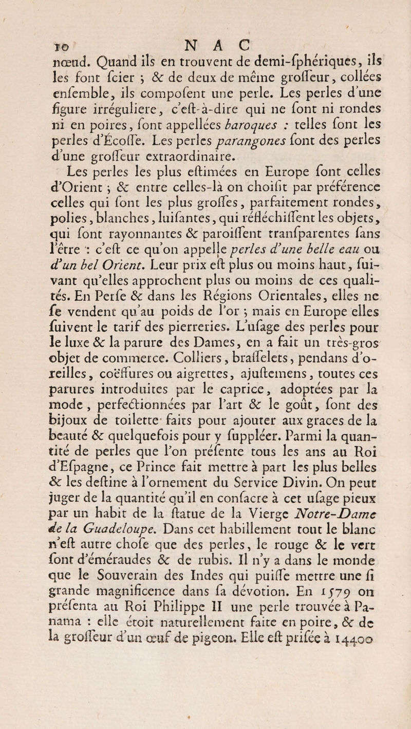 IG # N A C nœud. Quand ils en trouvent de demi-fphériques, ils les font fcier ; 8c de deux de même grolfeur, collées eniemble, ils compofent une perle. Les perles d une figure irrégulière, c'eft-à-dire qui ne font ni rondes ni en poires, lont appellées baroques : telles font les perles d'Écofie. Les perles parangones font des perles d'une grofieur extraordinaire. Les perles les plus eftimées en Europe font celles d’Orient \ 8c entre celles-là on choiht par préférence celles qui font les plus grolfes, parfaitement rondes, polies, blanches, luifantes, qui réftéchilfent les objets, qui font rayonnantes & paroilfent tranfparentes fans l'être c’eft ce qu’on appelle perles d'une belle eau ou d3un bel Orient. Leur prix eft plus ou moins haut, fui- vant qu’elles approchent plus ou moins de ces quali¬ tés. En Perfe de dans les Régions Orientales, elles ne fe vendent qu'au poids de l’or •, mais en Europe elles fuivent le tarif des pierreries. L'ufage des perles pour le luxe 8c la parure des Dames, en a fait un très-gros objet de commerce. Colliers, bralfelets, pendans d’o- xeilles, coëffures ou aigrettes, ajuftemens, toutes ces parures introduites par le caprice, adoptées par la mode , perfectionnées par l’art 8c le goût, font des bijoux de toilette faits pour ajouter aux grâces de la beauté 8c quelquefois pour y fuppléer. Parmi la quan¬ tité de perles que l’on préfente tous les ans au Roi d’Efpagne, ce Prince fait mettre à part les plus belles 8c les deftine à l'ornement du Service Divin. On peut juger de la quantité qu’il en contacte à cet ufage pieux par un habit de la ftatue de la Vierge Notre-Dame de la Guadeloupe. Dans cet habillement tout le blanc n'eft autre chofe que des perles, le rouge 8c le vert lont d’éméraudes 8c de rubis. Il n'v a dans le monde que le Souverain des Indes qui puilfe mettre une Ci grande magnificence dans fa dévotion. En 1579 011 préfenta au Roi Philippe II une perle trouvée à Pa¬ nama : elle étoit naturellement faite en poire, Ce de la groiîeur d'un œuf de pigeon. Elle eft prifée à 14400