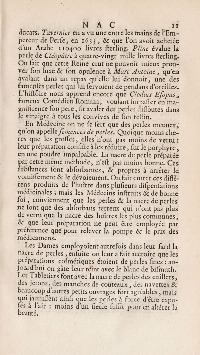 ducats. Tavernier en a vu une entre les mains de FEm- pereur de Perfe, en 1633, ôc que Fon avoit achetée d’un Arabe 110400 livres fterling. Pline évalue la perle de Cléopâtre à quatre-vingt mille livres fterling. On fait que cette Reine crut ne pouvoir mieux prou¬ ver ion luxe ôc fon opulence à Marc-Antoine qu'en avalant dans un repas qu'elle lui donnoit, une des fameufes perles qui lui fervoient de pendans d'oreilles. , L'hiftoire nous apprend encore que Clodius EfopuSj fameux Comédien Romain, voulant furpaflfer en ma¬ gnificence fon pere, ht avaler des perles diftoutes dans le vinaigre à tous les convives de fon feftin. En Médecine 011 ne fe fert que des perles menues,' qu on appelle femences de perles. Quoique moins chè¬ res que les groftes, elles n'ont pas moins de vertu: leur préparation confifte aies réduire, fur le porphyre, en une poudre impalpable. La nacre de perle préparée par cette même méthode, n’eft pas moins bonne. Ces fubftances font abforbantes, ôc propres à arrêter le vomiftement ôc le dévoiement. On fait entrer ces diffé¬ rons produits de l'huître dans pluiîeurs difpenlations médicinales -, mais les Médecins inftruits ôc de bonne foi, conviennent que les perles ôc la nacre de perles ne font que des abforbans terreux qui n’ont pas plus de vertu que la nacre des huîtres les plus communes, & que leur préparation ne peut être employée par préférence que pour relever la pompe ôc le prix des médicamens. Les Dames employoient autrefois dans leur fard la nacre de perles ; enfuite on leur a fait accroire que les préparations cofmétiques étoient de perles fines : au- jourd hm on gâte leur tenir avec le blanc de bifmuth. Les Tabletiers font avec la nacre de perles des cuillers, des jetons, des manches de couteaux, des navettes ôc beaucoup d autres petits ouvrages fort agréables, mais qui jauniftent ainfi que les perles à force d'être expo- fés à l’air : moins d’un fiecle fuffit pour en altérer la beauté.