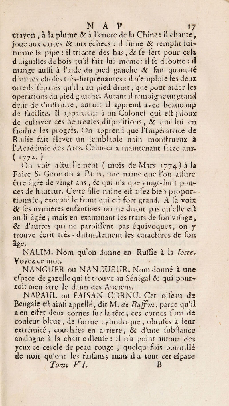 crayon , à la plume 5c à l'encre de la Chine: il chante, Joue aux e n tes 5c aux échecs : il fume 5c remplit lui- rneme (a pipe : il tricote des bas, 5c le fert pour cela d aiguilles de bois qu'il fait lui meme: il le d.botte : il mange audï à l’aide du pied gauche 5c fait quantité d autres ciaoleo très-furprcnantes : il n emploie les deux orteils Té pares qu’il a au pied droit, que pour aider les opérations du pied gauche» Autant il témoigne un grand deùr de s*m!traire, autant il apprend avec beaucoup de facilite. Il appartient a un Colonel qui cil jaloux de cultiver ces heureufes dilpolitions, 5c qui lui en facilite les progrès. On apprend que l’Impératrice de Ru lie fait élever un (emblible niin mon.hueux à l’Académie des Arts. Celui-ci a maintenant feize ans» { l771- ) On voir actuellement ( mois de Mars 1774) à la Foire S. Germain a Paris, une naine que l’on allure être âgée de vingt ans, & qui n’a que vingt-hmt pou- ces de h tuteur. Cèrte hile naine eit allez bien propor¬ tionnée., excepté le front qui ell fort grand. A la voix êc les maniérés enfantines on ne du oit pas qu elle ell au îi âgée *, mais en examinant les traits de (on vifige, Ôc d’autres qui ne parodient pas équivoques, on y trouve écrit très - diftinélement les caraéteres de font a âge. NALÏM. Nom qu’on donne en Ruffie à la lotteo Voyez ce mot. NANGUER ou NANGUEUR. Nom donné à une efpecc de gazelle qui le trouve au Sénégal 5c qui pour- roit bien être le daim des Anciens. NAFAUL ou FAISAN CORNU. Cet oifeau de Bengale cft ainii appelle, dit M. de Buffon, parce qu’il a en eifet deux cornes lui* la tête j ces cornes font de couleur bleue, de tonne cylindrique, obrules a leur extrémité, couchées en amere, 5c dune fubflance analogue à la chair cilleule : il n’a point autour des yeux ce cercle de peau rouge , quelquefois pointillé de noir qu’ont les failans* mais il a tout cet elpace Tome FL B