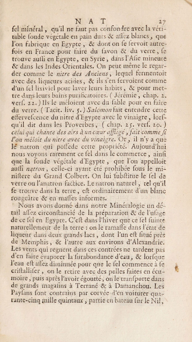 fel minéral, qu'il ne faut pas confondre avec la véri¬ table (oude végétale en pain durs de allez blancs j que Ton fabrique en Egypte , 8c dont on fe fervoit autre¬ fois en France pour taire du lavon 8c du verre, le trouve auffi en Egypte, en Syrie , dans FAiie mineure 8c dans les Indes Orientales. On peut même le regar¬ der comme le nitre des Anciens, lequel fermentait avec des liqueurs acides, & ils s’en fervoient comme d'un ftl lixiviei pour laver leurs habits , 8c pour met¬ tre dans leurs bains purificatoires. ( Jérémie , chap. 2. verf. 22. ) Ils le mêloient avec du fable pour en faire du verre. ( Tacit. liv. y. ) Salomon fait entendre cens effervefcence du nitre d'Egypte avec le vinaigre, lorf- qu il dit dans les Proverbes, ( chap. 25. verf. 20. ) celui qui chante des airs à un cœur affligéfait comme fi Von mcloit du nitre avec du vinaigre. Or_, il n’y a que le’ nation qui poflede cette propriété. Aujourd'hui nous voyons rarement ce fel dans le commerce , ainfi que la fonde végétale d'Egypte, que l’on appelloit aufîi nqtron , celle-ci ayant été prohibée fous le mi- niftere du Grand Colbert. On lui fubftitue le fel de verre ou Fanatron faclice. Lenatron naturel, tel qu’il fe trouve dans la terre , eit ordinairement d'un blanc rougeâtre &c en maffes informes. Nous avons donné* dans notre Minéralogie un de¬ tail allez circonftancié de la préparation 8c de lutage de ce fel en Egypte. C’eft dans l’hiver que ce fel fuinte naturellement de la terre : on le ramaffe dans l’état de liqueur dans deux grands lacs , dont iïm eft fi tué près de Memphis, 8c l’autre aux environs d’Alexandrie. Les vents qui régnent dans ces contrées ne tardent pas d en faire évaporer la fuïabondance d'eau, 8c iorfqoc 1 eau eft allez diminuée pour que le fel commence à fe criftallifer , on le retire avec des pelles faites en écu¬ moire , puis après l’avoir égoutté, 011 le tranfp©rte dans de grands magalins à Terrané 8c à Damanchou. Les Pàyfans font contrains par corvée d’en voiturer qua¬ rante-cinq paille quintaux , partie en bateau fur le Nil,